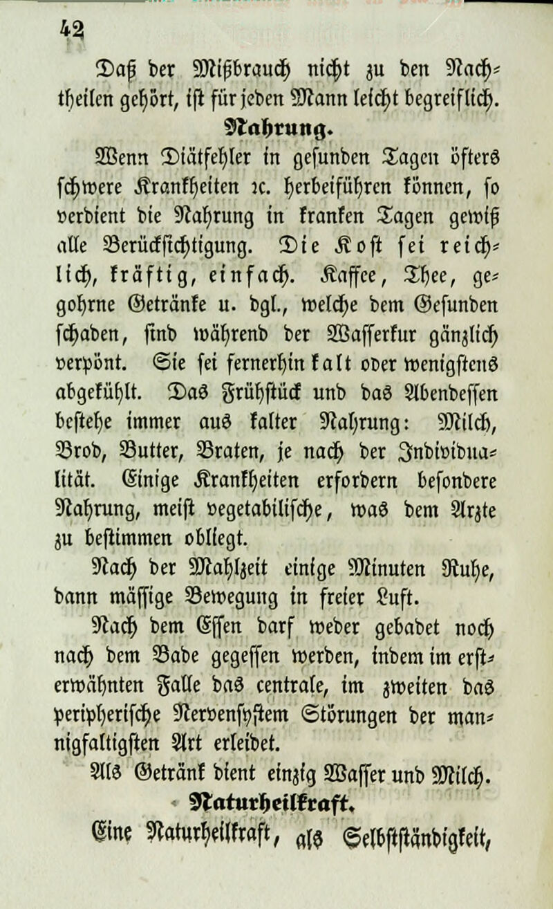 43 2)af ber Söcifjbraucf; mcf)t 311 ben 9?ad^= tf)ei(en gehört, ifi für jebett SRann feiert begreifttdr). 3taljrung. 2Benn £>iätfef;ler in gefunben Sagen öfters fettere Äranffieiten :c. fyerbeifüfjrcn fönnen, fo »erbient bie SRafyrung in franfen Sagen geroif alle 23erücfftcf;tigimg. 2>ie Äoft fei reid)* Itc^>, fräftig, einfacr). .Kaffee, Sfyee, ge* gobjne ©etränfe u. bgf., Welche bem ©efunben fcfyaben, ftnb luäfyrenb ber SÖSafferfur gä'njlicr; »erßönt. Sie fei fernerhin f att ot>er roemgftcnö abgefüllt. Söaö grüf)ftücf unb baö 2lbenbeffen bcftet)e immer auö falter 9caf)rung: 9Jcild), 33rob, Sutter, ©raten, je nacr) ber Snbioibua* lität. (Einige Äranffjeiten erforbern befonbere 9cal)rung, meift »egetabilifcr;e, roa8 bem Slrjte p beftimmen obliegt. 9cacf; ber 9Jca^fjeit einige Minuten 3tur)e, bann mäffige ^Bewegung in freier Suft. 9cadj bem Sffen barf roeber gebabet noejj nacr; bem SBabe gegeffen roerben, inbem im erft* erwähnten gatte baö centrate, im jroeiten baS pertpt)ertfct)e Scerßenfyfiem Störungen ber man* nigfaltigften 5lrt erieibet. m ©etränt bient einjig SBaffer unb 2Mdj. 9tafurbcilfrafr. @ine mvfymaft, aß «Selpfifca'nbia.felt,