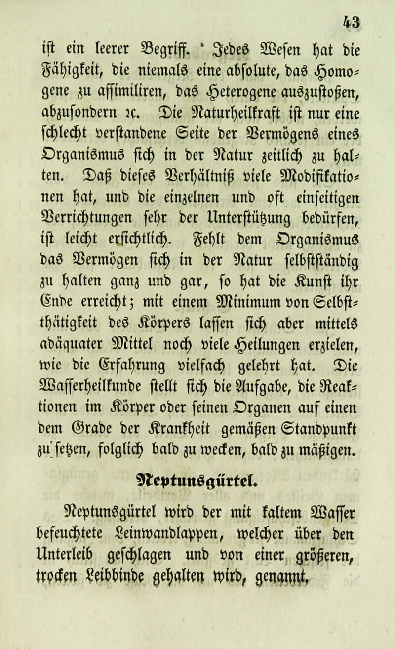 tjl ein leerer Segrtff. ' 3ebeS SBefen r)at bie gafyigfeit, bie niemals eine abfolute, baS homo- gene ju affimiliren, baS heterogene auSjuftofen, abjufonbern it. 3)te ÜJcaturfyeilfraft ift nur eine fd)Ied)t »erftanbene Seite ber Vermögens eines DrganiSmuS ftd> in ber Statur jeitlicr) ju f)al* ten. 2)af biefcS Verljältnif» »tele Sötobiftfatio* nen fyat, unb bie einzelnen unb oft einfeitigen Verrichtungen fel)r ber LInterft%ing bebürfen, ift leicht erftcJjtlicfy. gef)lt bem Organismus baS Vermögen ftcf) in ber SRatur felbftftänbtg ju Ratten ganj unb gar, fo f)at bie Äunft ifyr (Snbe erreicht; mit einem SJiinimum öon Selbft* tfxütigfeit beS ÄöryerS (äffen ftd) aber mittels abäquater Sftittel nocf) »tele gedungen erzielen, mie bie (Srfafjrung öielfacf; gelebrt b,at. 2)te 2Bafferf>eilfunbe ftettt ftcjj bie Aufgabe, bie 9teaf* tionen im Äörper ober feinen Organen auf einen bem Orabe ber Jtranffyeit gemäßen ©tanbminft 3ufe§en, folglich balb ju werfen, balb ju mäßigen. 9£eptun3gittte(. 9JeptunSgürtel wirb ber mit faltem Söaffer befeuchtete &inWanb!a)Wen, melier über ben Unterleib gefdjtagen unb »on einer gröferen, frpcfeit Seibbinbe gehalten wirb, genannt,