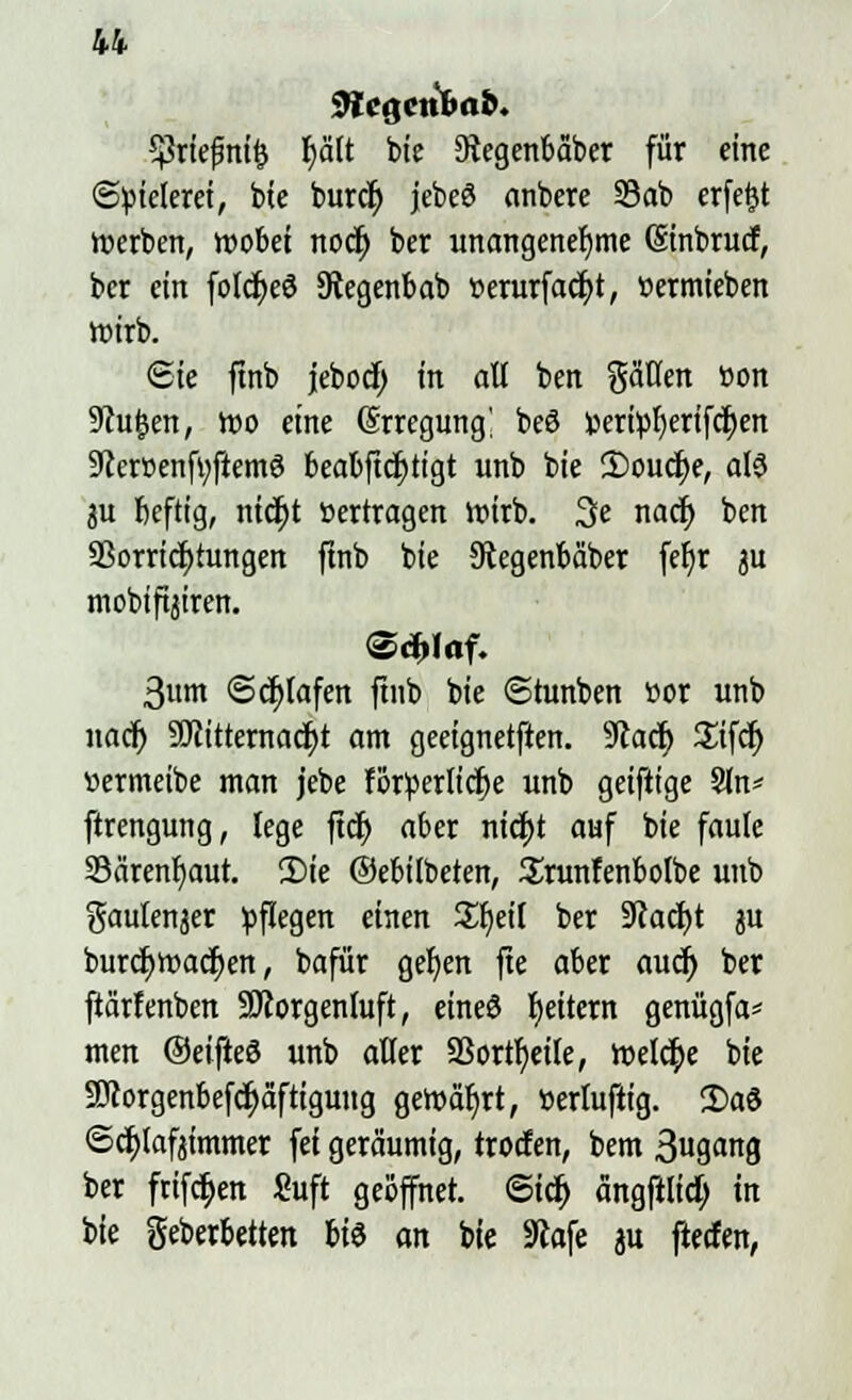 9iciienlmb. *priefnit> r)ält bie 3?egenbäber für eine Spielerei, bte burcr) jebeö anbere 23ab erfeftt »erben, wobei nodj> ber unangenehme (Sinbrucf, ber ein folcfyeö Stegenbab »erurfacfyt, üermieben roirb. £ie ftnb jebocf) in all ben gäüen »on 9cu(jen, roo eine (Srregung] beö »eri^erifc^en 9cerr>enf»ftem3 beabftdjtigt unb bie £>oucf;e, als 3U beftig, nid)t »ertragen roirb. 3e nacr) ben SSorricfytungen ftnb bie Stegenbaber fet)r ju mobifijiren. (Schlaf. 3um Schlafen ftnb bie «Stunben ttor unb nacf) SJtitternacljt am geeignetften. 9cacf) %\\ü) »ermeibe man jebe forderliche unb geiftige Sin* ftrengung, lege ftdfj aber nici>t auf bie faule 33ärenb,aut. 2)ie ©ebitbeten, 2runfenbolbe unb gaulenjer pflegen einen £f)eil ber Stacht ju burcfjroacfyen, bafür geljen fte aber aucr) ber ftärfenben Morgenluft, eines Reitern genügfa* men ©eifieö unb alter SSortfjeile, welche bie 9Jcorgenbefd>aftigung geroal)rt, »ertuftig. 2>a3 ©cfjlafjimmer fei geräumig, trotten, bem 3u9a8 ber ftifc^en Suft geöffnet. ©tct) ängfilid) in bie geberbetten bte an bte Slafe au fletfen,