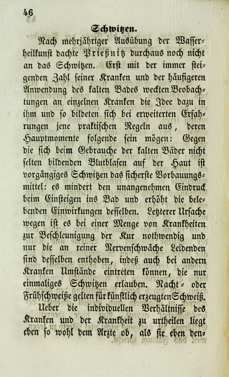 9<caclj mefjrjäfirtger SluSübung ber 2öaffer* fjeilfunft backte ^rtefntifc burcf>auö nocr) nicf;t an baö ©d)it)i^cn. (Srft mit ber immer ftei* genben 3aty feiner Äranfen unb ber häufigeren Slnmenbung beö falten 33abe6 werften Seobad)* tungen an einjelnen JEranfen bie 3bee baju in ifjm unb fo bilbeten ftcf; bei erweiterten (Srfat)* rungen jene praftifcfycn Regeln auö, beren ,£jau»tmomente folgenbe fein mögen: ©egen bie ftdj beim ®ebraucr;e ber falten 23äber ntc^t fetten bilbenben Slutblafen auf ber ^aut tft »orgängigeä (Scfjwifcen baö ficfjerfte Sßorbauungö* mittel: eö minbert ben unangenehmen (Sinbrud beim ßinfteigen inö 23ab unb ert)or)t bie bele* benben Ginmtrfungen beffelben. Se&terer IZrfad^c wegen ift eö bei einer SÄenge »on .ftranffjeiten pr Sefd)lcunigung ber $ur notb>enbfg unb nur bie an reiner 9?erüenfcb>3d)e Seibenben finb befjelben enthoben, inbefj aucf> bei anbern Äranfen Uraftänbe eintreten fönnen, bie nur einmaliges ©cfjroifcen erlauben. 9tadjt* ober Srüf)f<$»rij?e gelten fürfün|tlic§ erjeugten<3cb>eifj. Ueber bie inbiötbueKen Sßerfyattniffe beö Jtranfen unb ber Äranffjeit ju urteilen liegt eben fo n>of)t bem 5lrjte ob, «13 fte eben b.en*