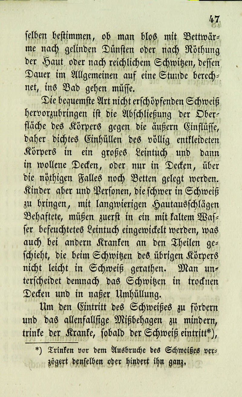 felben befiimmen, ob man blp? mit Settwär* me mfy gelinben 2)ünften ober nacj) 9tötl)img ber §aut ober naä) retct)Itcf)cm ©cljwi&en, beffett !Dauer im Sltlgemeinen auf eine ©tuube beredt net, tn6 33ab gefjen muffe. Die bequemfte Slrt ntd>t erfdwpfenben Schweiß fKrtwjubringen ifi bie 3lbfcf)liefiung ber Ober- fläche beö Äötperö gegen bie äufern (Sinpffe, bafjer btc$>teö (£tnf)üllen beö »otlig entfletbeten ÄorperS in ein grofeö Sctntuöt) unb bann in wollene 2)ecfen, ober nur in 2)eden, über bie nötigen galleS nocfy Letten gelegt werben. Äinber aber unb $erfonen, bie ferner in ©cfyweijj ju bringen, mit langwierigen JpautauSfdjlägen S3er)aftete, müfen perft in ein mit faltem 2Baf* fer befeuchtetes ßetntucr) eingewicMt werben, voa$ audj in anbern ^ranfen an ben feilen ge* fcf)iel)t, bie beim ©djwifcen beö übrigen ÄorperS nidjt leicht in ©c^weif geraden. SJcan un* terfcfyeibet bemnad) baS ©djwifccn in trocfnen 2)ecfen unb in nafer Umhüllung. Um ben (Eintritt beö ©ctyweifeö p forbern unb ba3 aflenfaüftge 59?ifbesagen p mtnbern, trinfe ber Äranfe, fobalb ber ©c^weif eintritt*), *) ^rlnfen vox bem Slitgfcrudje bei «Schweige« »«* jögert betten ebe* ^tiibevt ilj» gonj,