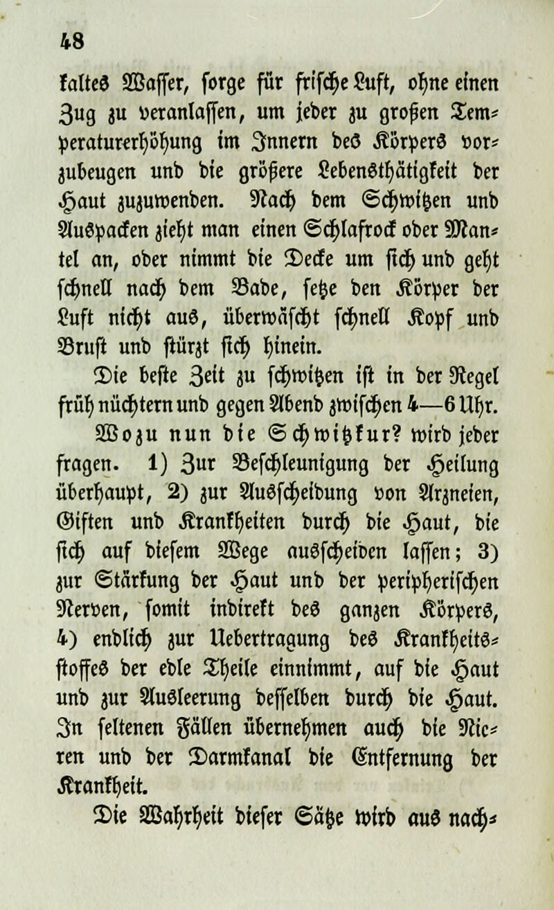 falte« SBSaffcr, forge für frtf<$e&ift, ofme einen 3ug ju »eranlaffen, um jeber 3U grofen Sem* peraturcrfy&fyung im 3nnent beö Äötperö t>or* jubeugen unb bie gröfere Sebenötfyätigfeit ber .§aut pjuwenben. 9iadj bem ©cf)tt>f&en unb SluSpacfen jiefjt man einen ©djlafrocf ober SRan* tel an, ober nimmt bie 2)ecfe um fid) unb gef)t fdjmetl naä) bem 23abe, fefce ben Körper ber Suft nictyt auS, überroäfd&t fcfynell Äopf unb S3ruft unb flürjt ftcfy hinein. 2)ie befte Sät ju fdjroifcen ift in ber Sieget früb, nüchtern unb gegen Slbenb jtm'fctyen 4—6 Ufyr. SBoju nun bie ©c^mi^fur? wirb jeber fragen. 1) 3t 33efcf)leunigung ber Teilung überhaupt, 2) jur Sluöfc^eibung fcon Sirpeten, ©iften unb ÄranfReiten burdj bie ^aut, bie ftdj auf biefem Sffiege auSfdjeiben (äffen; 3) jur ©tärfung ber «£>aut unb ber !peri^^erifc^en Sterüen, fomit inbireft be3 ganzen Ä'örperö, 4) enblicf) 3ur Itebertragung beö Äranfljeitö* ftoffeö ber eble Steile einnimmt, auf bie Jpaut unb jur Sluöleerung beffelben burdj bie «£jaut. 3n feltenen gaüen übernehmen aud) bie 9?ic* ren unb ber Sarntfanal bie Entfernung ber ßranftjeit. Sie SSJar)rt)eit bfefer 6% Wirb au6 nad)*