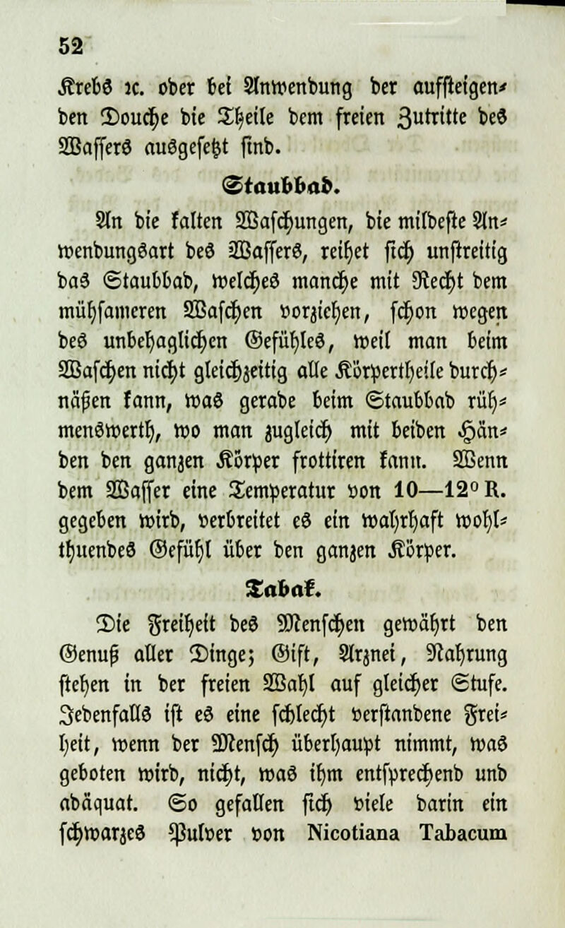 Jtrebö ic. ober bei 2lnwenbung ber auffictgen* ben 2)oucr;e bte Steile bcm freien 3urcitte ^ SBafferö ausgefegt ftnb. <§taubbab. 9tn bte falten 2Bafcf)ungen, bte mifbefte Sin* wenbungöart bed äßafferö, reibet fiel) unftreitig ba3 ©taubbab, Welcf>e3 manche mit 9iecf;t betn müljfamcren 2Bafcf;en ttorjicfjen, fcf;on wegen beö unbehaglichen ©efüfjleö, weil man beim Sßafcfyen nicfyt gleicfjjettig alle Äötpertljeife burcf)* ncifen fann, waö gerabe beim ©taubbab ruf)* menöwertf), wo man jugletdj mit beiben «Span* ben ben ganjen .ftorfcer frotttren fantt. SBenn bem SBaffer eine Temperatur »on 10—12° R. gegeben wirb, »erbreitet eö ein wafyrljaft woljl* tfjuenbeS ©cfüfjl über ben ganjen Äorßer. Zabaf. 2Me greifjeit beö 5Jcenfcf;en gewährt ben @enuf? aller 2)inge; ®ift, Slrjnei, 9caf)rung ftefjen in ber freien 2ßal)l auf gleicher Stufe, ^ebenfalls ift eS eine fcf)lecf)t öerftanbene grei* Ijeit, wenn ber Sücenfcf; überbaust nimmt, tt>a$ geboten wirb, nicfjt, wa$ if)m entfyrecfjenb unb abäquat. <5o gefallen ficf) »iele barin ein fcljwarjeS *pulüer »on Nicotiana Tabacum