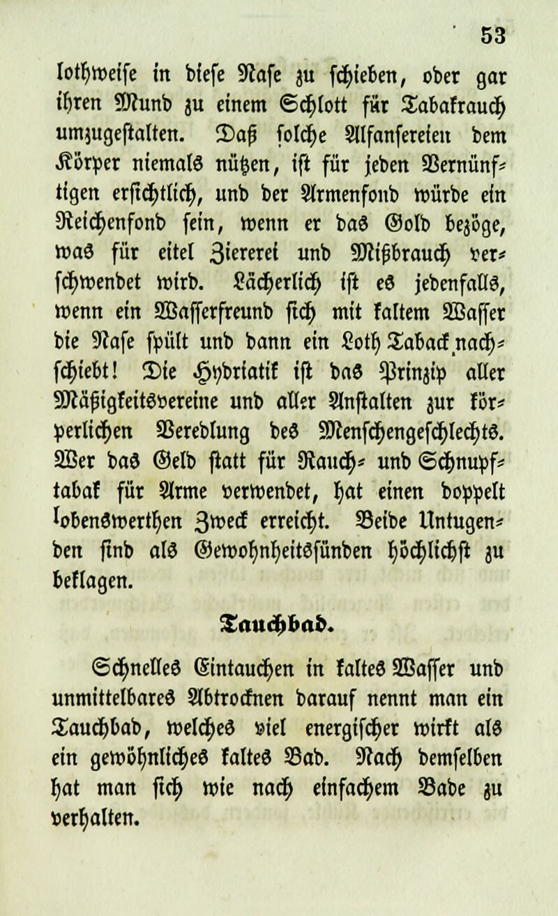 lotfyweife in biefe 9tafe 31t fcfyieben, ober gar ifjren SJcunb ju einem ©djlott für Sabafraucr) umjugeftalten. 2)afj foIcf)e Sllfanferefen bem Äürper niemals nü&en, ift für jeben SSernünf* tigen erftd)tlicr), unb ber Strmenfonb Würbe ein Steicfyenfonb fein, wenn er ba6 Oolb bej'öge, wa$ für eitel ßiaexd unb SJcifbrauct; ver* fcr)wenbet wirb. ?äcr)erlicf> ift eS jebenfallS, wenn ein SÖafferfreunb ftd) mit faltem SBaffer bie 9?afe fpült unb bann ein £otl) Sabacf nacr)* fctyiebt! 3)ie .gtybriatif ift ba$ Sßrinjip alter SJcafügfeitSöereine unb aller Slnfialten jur för* perlidjen SSereblung beö 9ttenfcr)engefcr;lecr;te. 2Ber baö ©elb fiatt für 9taudj* unb ©djnupf* tabaf für Sirme »erwenbet, fyat einen boppelt lobenswerten 3tt>ect> erwiest. SBctbe ITntugen* ben ftnb als ©eroor)nl)eitSfünben r)5cr;licf;ft ju beflagen. <Sdt)neKeö (Eintauchen in falteS SBaffer unb unmittelbares 2l6trotfnen barauf nennt man ein Saucfybab, roeIct)eö »iel energifdr)et wirft als ein gewöhnliches falteS S3ab. 9cacr) bemfelben r)at man ftet) wie nacr) einfachem SBabe ju »erhalten.
