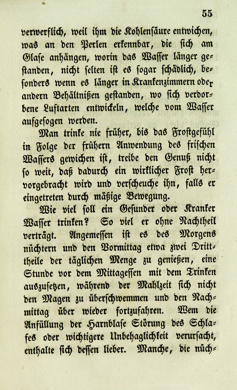tterWerflicr), Weit ib,m tue Äofylenfäure entwichen, wa$ an ben perlen erfennbar, bie fvfy am ®Iafe anhängen, worin baö SSSajfer langer ge* ftanben, nid>t feiten i|i e« fogar fcpblicij, be* fonbet« Wenn eS länger in Äranfenjimmem ober anbern 33ef)ättni£en geflanben, wo ft$ toerbor* bene Suftarten entwicfeln, Welche »om SBajfer aufgefogen werben. 9Äan trinfe nie früher, bte ba8 groftgefü^l in ftolge ber frühem Slnwenbung be3 frifcfjen SDBajfer« gewinn ift, treibe ben ©ernij? nic^t fo weit, ba£ baburdj ein wirflicr)er gro|i f)er* »orgebracfyt wirb unb »erfd^euc^e ifm, faK6 er eingetreten burcfy mäfi ige Bewegung. 2Bie biet fott ein ©efunbet ober Äranfer «Baffer trinfen? @o »iet er oljne 9ladt>tt>eil «erträgt. Slngemejfen ift eö be3 ÜÖtorgenö nüchtern unb ben SSormittag etwa jwei Stritt* tt)eite ber täglichen SBenge ju genießen, eine ©tunbe »ot bem SRittageffen mit bem trinfen aufljufefcen, wäfyrenb ber Söcabljeit ftdj nid)t ben SDtagen au überfcr)wemmen unb ben SRadj* mittag über wieber fortjufafyren. Sßem bie SlnfüUung ber £arnblafe Störung beS ©c&Ja* fe« ober widrigere Itnbefyaglicfyfeit »erurfacfyt, enthalte ftc$ beffen lieber. «Kandje, bie nüdf>*
