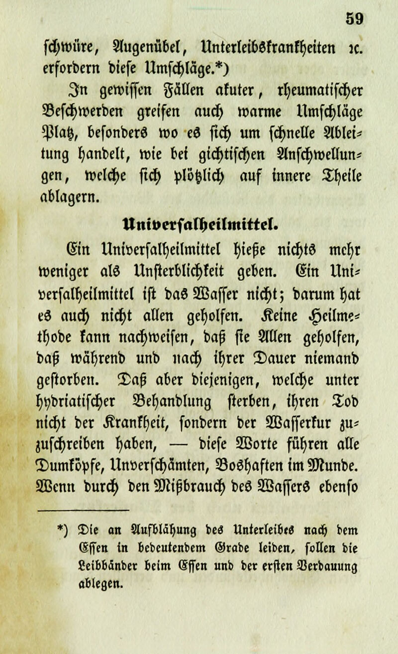 f<r)wriire, Slugenübel, Untcrlet&efrantyeiten ic. erforbern biefe Umfcfyläge.*) 3n geroiffen gälten afuter, rljeumatifcfyer 33efd)Werben greifen auä) warme Umfdjläge *ßta$, befonberö roo e3 ftct) um fdmelte Slblei* tung tjanbelt, rcie bei gtd)tifd)en 3lnfcr;röellun* gen, n>eld)e ftcr) plöfclicr; auf innere Steile ablagern. ttmt»erf<iÜKiln!itre(. ©in Unfoerfalfyeilmittel fyiefie nichts mcfyr Weniger als Unfterblidjfeit geben. (Sin Uni* »erfaUjeÜmittel ift baö SBaffer nidjt; barum f)at e3 aucr) ntdt)t atten geholfen. .Seine .gjcilme* tf)obe fann nadjroeifen, baf fte Sitten geholfen, bafj rcafyrenb unb nacf; tt)rer 2>auer niemanb geftorben. !£af aber biejenigen, welche unter r)t)briatifcf;er 33el)anbtung fierben, ir)ren £ob nict)t ber Äranftjeit, fonbern ber SBafferfur ju* jufcfyreiben f>aben, — biefe SBorte führen alte ©umtopfe, Unöerfdjamten, SoSfjaften im SJhtnbe. SBcnn burct; ben SJiipbraudt) beö 2ßafjcr3 ebenfo *) £>fe an StnfBläljung beS Unttzkiitt naä) bem (äffen in Bcbeutenbem Orabe leiben, foHen bie SeiBBdnbet Beim ©ffen unb ber etften SSerbouung aBiegen.