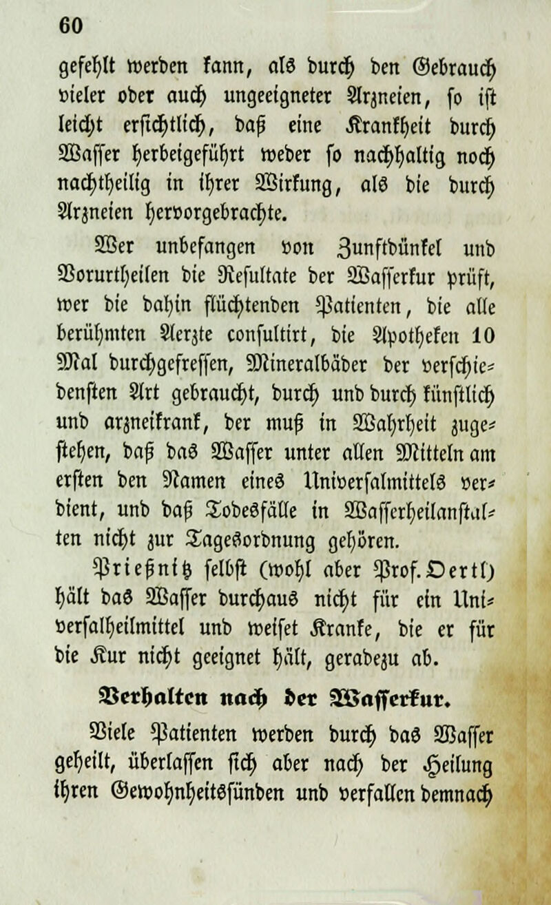 gefehlt toerben fann, olö burcf; ben ©ebraudj öteler ober audj ungeeigneter Slrjneten, fo tji leicfyt erftcfytlid), baf eine Äranffjeit burct) Sßaffer ^erbeigefüfjtt tr>eber fo nacfyfjaltig nodj nad)rt)ei[ig in ifyrer Sßirfung, als bie burcfy Slrjneien tjercorgebrac^te. 2Ber unbefangen öon 3unftbünfet unb 23orurtl)ei(en bie Dtefuftate ber Sßafferfur prüft, Wer bie bat)tn pcfytenben Patienten, bie alle berühmten Siebte confultirt, bie Stpottjefen 10 9M burdjgefreffen, SDttneralbäber ber »erfdr>te- benften 2Irt gebraucht, burd) unb burcf) fünftlidj unb arjneifranl, ber muf in Söafyrljeit juge* ftefjen, baf baS SBaffer unter alten Mitteln am erften ben tarnen eineö UniöerfalmittelS »er* bient, unb ba{j Sobeöfätte in SBajfcrfyetlanftuf* ten nidjt aur SageSorbnung gehören. $rie£nf& felbft (wo$l aber «ßtof.OettO fyä'lt baö SBaffer burcfjauö nicfyt für ein Uni* »erfalfyeilmittet unb treffet Äranfe, bie er für bie Äur nicf;t geeignet f)ält, gerabeju ah. Skrfmttcn no«^ bev SäJoffcrfut. 93tete Patienten werben burcf) baö Sßaffer geseilt, übertaffen ftd) aber nacf) ber Reifung ffjren ©ewofjnljeitöfünbett unb »erfattcn bemnact;