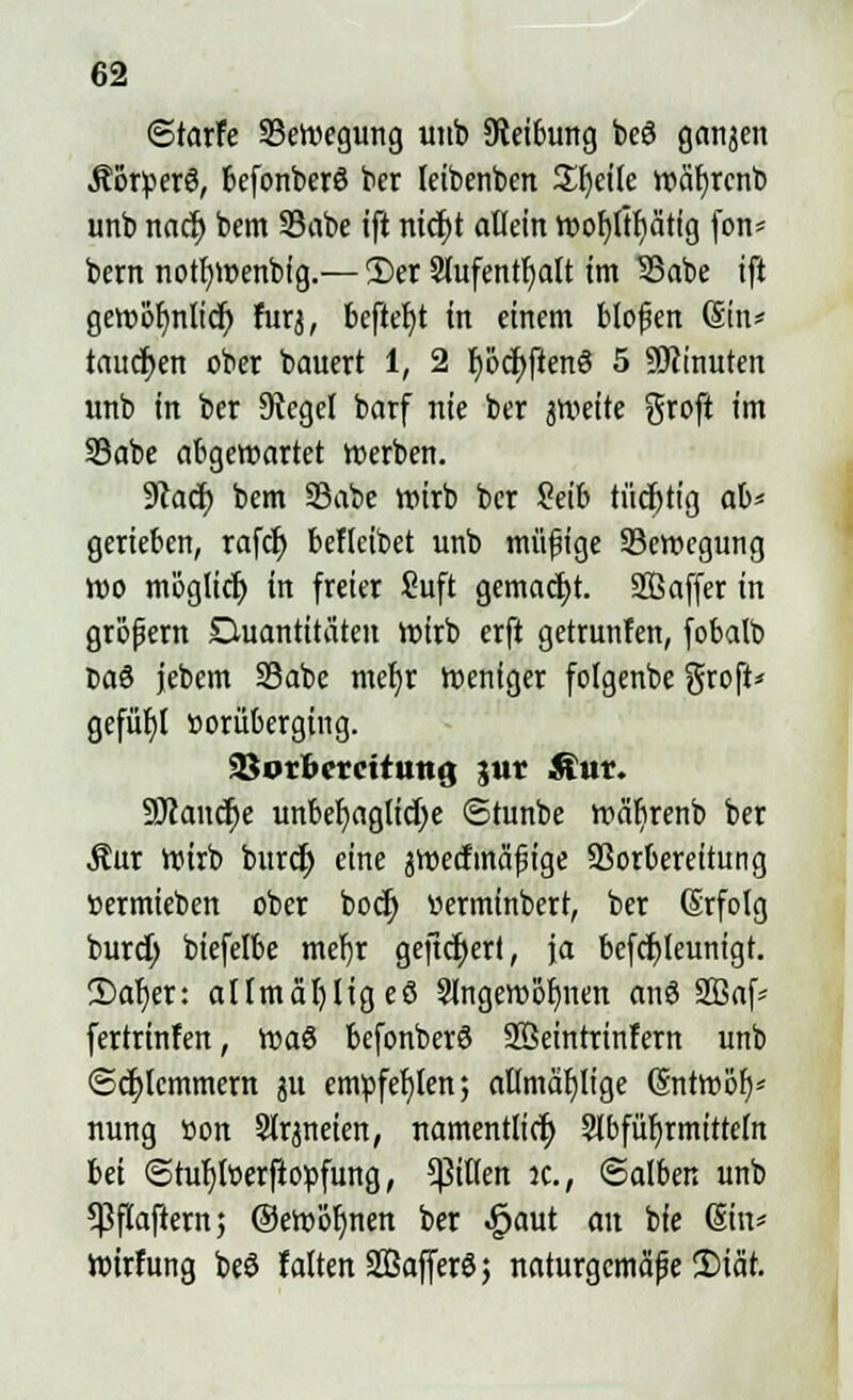 ©tarfe ^Bewegung utito Reibung beö ganzen Äotperö, befonberö bcr leibenbcn Steile wäfyrcnb unb nacr) bem 23abe ift nicfjt allein wor)ltI)ätig fon* bern notfywenbig.— i£er Slufentfjatt im 33abe ift gewof)nlicr; furj, befielt in einem bloßen (Sin* tauchen ober bauert 1, 2 f)öcr)ften6 5 ÜKinuten unb in bcr Siegel barf nie ber jweite %xo\t im Sabe abgewartet werben. 9?acf; bem 93abe wirb bcr Seib tücfytig ab* gerieben, rafcr) beflcibet unb müßige ^Bewegung wo möglicr) in freier Suft gemacht. SBaffer in großem Quantitäten wirb erft getarnten, fobalb Ca8 jebem S3abe mel)r Weniger folgenbe groft* gefügt üorüberging. Vorbereitung jwt Äut. SJcaucfje unbehagliche ©tunbe wäbrenb ber $ur Wirb burcr; eine jWecfmäßige SBorbereitung »ermieben ober bocr) »erminbert, ber (Srfolg burct) biefelbe md)r gefiebert, ja bcfcfyleunigt. 2)ar)er: altmäfyligeö 3lngewot)nen anö Sßaf- fertrinfen, toa$ befonberö Sßeintrinfern unb ©cfjlcmmem ju empfehlen; alfmär)ltcje (Sntwoh/ nung »on Slrjneien, namentlich Slbfürjrmitteln bei @tuf)lt>erftopfung, Rillen k., Salben unb 5ßftaftern; ©ew'öljnen ber ^aut an bie (Sin* Wirfung beö falten Safferöj naturgemäße 2)iär.