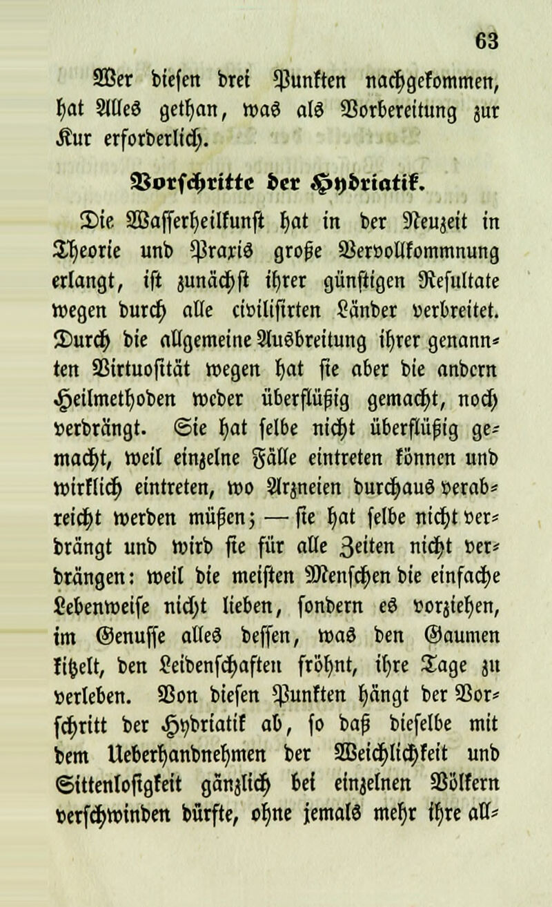 2Ber biefen bret fünften nacr)gefommen, b)at 3llle3 getfyan, n>a3 als SSorbereitung jur Äur erforberlidj. SBorfdmrte bet fenbviaüt. 3)ie SBaffer^etlfunfl fyat in ber Staijeit in S^eorie unb *ßrariö grofie 93eröollfommnung erlangt, ift $unäcr;ft it>rcr günftigen 9tefultate wegen burcf) alle eiüilifirten Sänber «erbreitet. ©urcr) bie allgemeine SluSbreilung ifjrer genannt ten aSirtuofitat wegen Ijat fie aber bie anbern £eilmetf)oben Weber überflüfig gemacht, nod; »erbrängt, <Sie Ijat felbe triebt überflüfig ge^ macfjt, Weil einjelne gälte eintreten fönnen unb wirflict) eintreten, wo Slrjneien burdjauö »erab* reicht werben müfen; —fie I)at felbe nidjt »er= brängt unb Wirb fte für alle 3«iten nid}t »er* brängen: Weil bie meiften SDtenfcfyen bie einfache üebenwetfe nid)t lieben, fonbern eö »orsiefyen, im Oenuffe alleö beffen, \x>a$ ben ©aumen fifcelt, ben £eibenfd)afteit frofjnt, tr)rc Sage ju »erleben. 93on biefen fünften tjängt ber 9Sor= fcfyritt ber £»briatif ab, fo bafj biefelbe mit bem Ueberljanbnefjmen ber 2Beid)lic|)feit unb «Sittenloftgfeit ganjlicr) bef einjelnen SSölfern »erfd>winben bürfte, o^ne jemals meljr ifjre all*