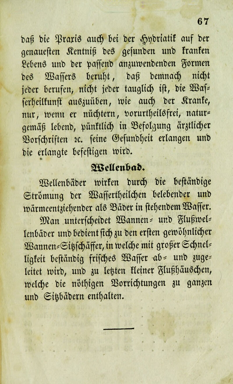 bafs bte ^rariö aucf) bei ber ^briatif auf bcr genauesten Äentnif be3 gefunben unb franfen ficbenS unb ber paffenb anäutr-enbenben formen beö 2Baffer6 beruht, baf bemnacr; nidjt jeber berufen, nicfyt jebcr taugtid) tft, bte 2Baf* fert)etlfunft auöjuüben, wie auci> ber Äranfe, nur, wenn er nüchtern, »orurtfyeitöfrei, natur» gemäß lebenb, pünftlid) in Befolgung ärjtlid)er aSorfcfjriften K. feine @efunbf)cit erlangen unb bie erlangte befeftigen roirb. %8cttenbat>. SBeUenbä'ber ttrirfen burct) bie beftänbige Strömung ber SBaffertfjeiicrjen belebenber unb roärmeentjiefjenber al6 Säber in ftef)enbem Sßaffer. gjcan unterfcfyeibet Sannen < unb gtufroet* lenbäfcer unb bebient ftcr) ju ben erften gewöljnlidEjer 2Bannen*<Si&fcf)äffer, in welche mit grof er @d)net* ligfeit beftänbig frifc^eö SBaffer ab< unb juge* leitet roirb, unb ju testen Heiner glufjpuScfyen, vt>eldt>e bie nötigen Vorrichtungen ju ganaen unb <Si&bäbem enthalten.