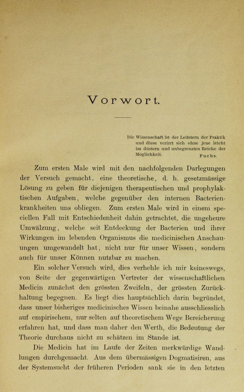 Vorwort. Die Wissenschaft ist der Leitstern der Praktik und diese verirrt sich ohne jene leicht im düstern und unhegrenzten Reiche der Möglichkeit. Fuchs. Zum ersten Male wird mit den nachfolgenden Darlegungen der Versuch gemacht, eine theoretische, d. h. gesetzmässige Lösimg zu geben für diejenigen therapeutischen und prophylak- tischen Aufgaben, welche gegenüber den internen Bacterien- krankheiten uns obliegen. Zum ersten Male wird in einem spe- ciellen Fall mit Entschiedenheit dahin getrachtet, die ungeheure Umwälzung, welche seit Entdeckung der Bacterien und ihrer Wirkungen im lebenden Organismus die medicinischen Anschau- ungen umgewandelt hat, nicht nur für unser Wissen, sondern auch für unser Können nutzbar zu machen. Ein solcher Versuch wird, dies verhehle ich mir keineswegs, von Seite der gegenwärtigen Vertreter der wissenschaftlichen Medicin zunächst den grössten Zweifeln, der grössten Zurück- haltung begegnen. Es liegt dies hauptsächlich darin begründet, dass unser bisheriges medicinisches Wissen beinahe ausschliesslich auf empirischem, nur selten auf theoretischem Wege Bereicherung erfahren hat, und dass man daher den Werth, die Bedeutung der Theorie durchaus nicht zu schätzen im Stande ist. Die Medicin hat im Laufe der Zeiten merkwürdige Wand- lungen durchgemacht. Aus dem übermässigen Dogmatismen, aus der Systemsucht der früheren Perioden sank sie in den letzten