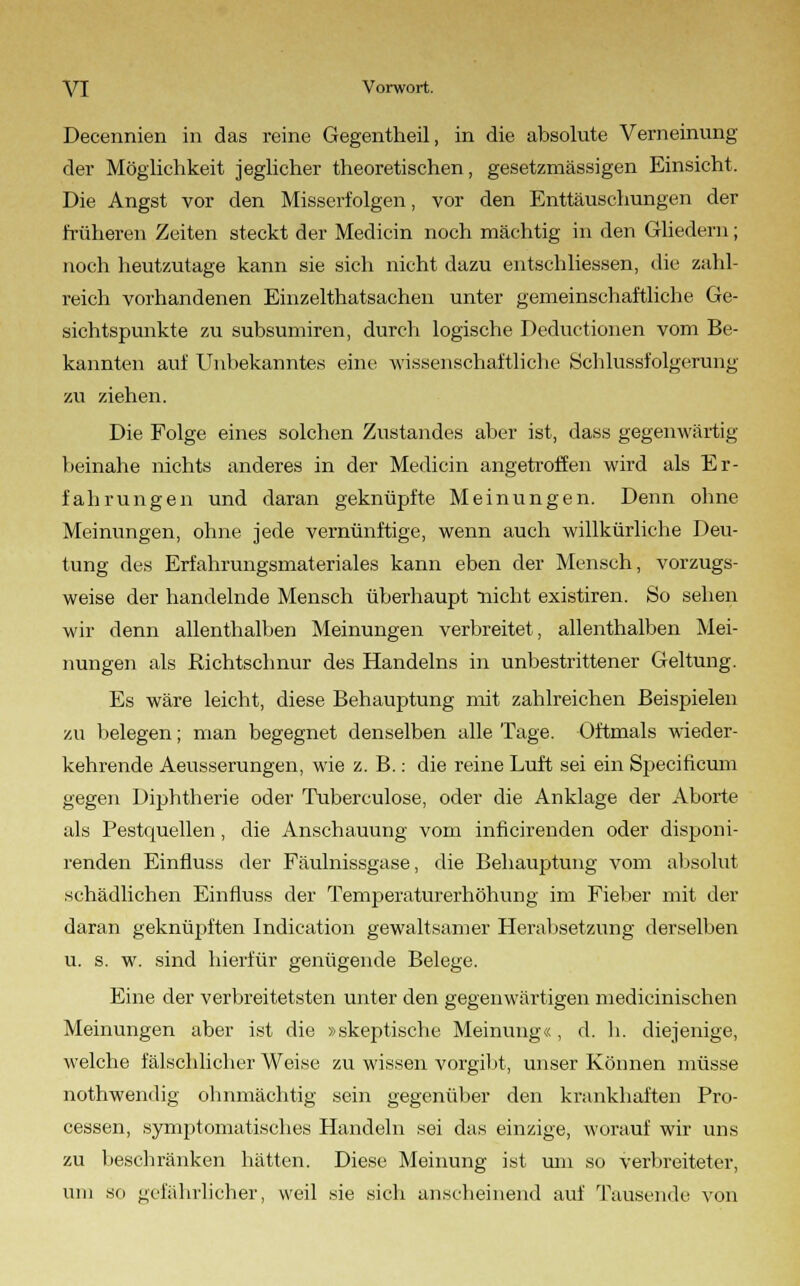 Decennien in das reine Gegentheil, in die absolute Verneinung der Möglichkeit jeglicher theoretischen, gesetzraässigen Einsicht. Die Angst vor den Misserfolgen, vor den Enttäuschungen der früheren Zeiten steckt der Medicin noch mächtig in den Gliedern; noch heutzutage kann sie sich nicht dazu entschliessen, die zahl- reich vorhandenen Einzelthatsachen unter gemeinschaftliche Ge- sichtspunkte zu subsumiren, durch logische Deductionen vom Be- kannten auf Unbekanntes eine wissenschaftliche Schlussfolgerung zu ziehen. Die Folge eines solchen Zustandes aber ist, dass gegenwärtig beinahe nichts anderes in der Medicin angetroffen wird als Er- fahrungen und daran geknüpfte Meinungen. Denn ohne Meinungen, ohne jede vernünftige, wenn auch willkürliche Deu- tung des Erfahrungsmateriales kann eben der Mensch, vorzugs- weise der handelnde Mensch überhaupt nicht existiren. So sehen wir denn allenthalben Meinungen verbreitet, allenthalben Mei- nungen als Richtschnur des Handelns in unbestrittener Geltung. Es wäre leicht, diese Behauptung mit zahlreichen Beispielen zu belegen; man begegnet denselben alle Tage. Oftmals wieder- kehrende Aeusserungen, wie z. B.: die reine Luft sei ein Specificum gegen Diphtherie oder Tuberculose, oder die Anklage der Aborte als Pestquellen, die Anschauung vom inficirenden oder disponi- renden Einfluss der Fäulnissgase, die Behauptung vom absolut schädlichen Einfluss der Temperaturerhöhung im Fieber mit der daran geknüpften Indication gewaltsamer Herabsetzung derselben u. s. w. sind hierfür genügende Belege. Eine der verbreitetsten unter den gegenwärtigen medicinischen Meinungen aber ist die »skeptische Meinung«, d. h. diejenige, welche fälschlicher Weise zu wissen vorgibt, unser Können müsse nothwendig ohnmächtig sein gegenüber den krankhaften Pro- cessen, symptomatisches Handeln sei das einzige, worauf wir uns zu beschranken hätten. Diese Meinung ist um so verbreiteter, um so gefährlicher, weil sie sich anscheinend auf Tausende von