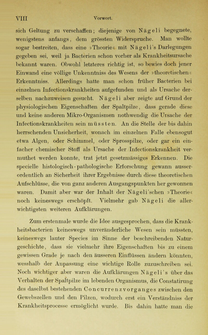 sich Geltung zu verschaffen; diejenige von Nägeli begegnete, wenigstens anfangs, dem grössten Widerspruche. Man wollte sogar bestreiten, dass eine »Theorie« mit Nägeli's Darlegungen gegeben sei, weil ja Bacterien schon vorher als Krankheitsursache bekannt waren. Obwohl letzteres richtig ist, so bewies doch jener Einwand eine völlige Unkenntniss des Wesens der »theoretischen« Erkenntniss. Allerdings hatte man schon früher Bacterien bei einzelnen Infectionskrankheiten aufgefunden und als Ursache der- selben nachzuweisen gesucht. Nägeli aber zeigte auf Grund der physiologischen Eigenschaften der Spaltpilze, dass gerade diese und keine anderen Mikro-Organismen nothwendig die Ursache der Infectionskrankheiten sein müssten. An die Stelle der bis dahin herrschenden Unsicherheit, wonach im einzelnen Falle ebensogut etwa Algen, oder Schimmel, oder Sprosspilze, oder gar ein ein- facher chemischer Stoff als Ursache der Infektionskrankheit ver- muthet werden konnte, trat jetzt gesetzmässiges Erkennen. Die specielle histologisch - pathologische Erforschung gewann ausser- ordentlich an Sicherheit ihrer Ergebnisse durch diese theoretischen Aufschlüsse, die von ganz anderen Ausgangspunkten her gewonnen waren. Damit aber war der Inhalt der Nägeli'sehen »Theorie« noch keineswegs erschöpft. Vielmehr gab Nägeli die aller- wichtigsten weiteren Aufklärungen. Zum erstenmale wurde die Idee ausgesprochen, dass die Krank- heitsbacterien keineswegs unveränderliche Wesen sein müssten, keineswegs lauter Species im Sinne der beschreibenden Natur- geschichte, dass sie vielmehr ihre Eigenschaften bis zu einem gewissen Grade je nach den äusseren Einflüssen ändern könnten, wesshalb der Anpassung eine wichtige Rolle zuzuschreiben sei. Noch wichtiger aber waren die Aufklärungen Nägeli's über das Verhalten der Spaltpilze im lebenden Organismus, die Constatirung des daselbst bestehenden Concurrenzvorganges zwischen den Gewebszellen und den Pilzen, wodurch erst ein Verständniss der Krankheitsprocesse ermöglicht wurde. Bis dahin hatte man die