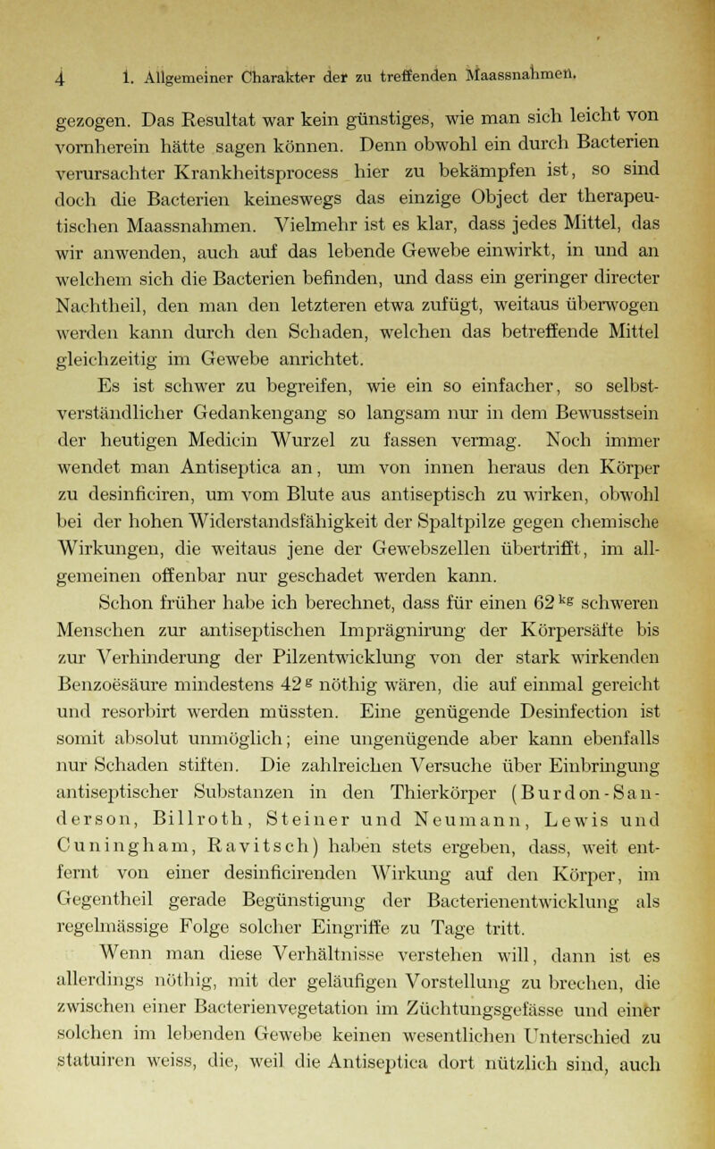 gezogen. Das Resultat war kein günstiges, wie man sich leicht von vornherein hätte sagen können. Denn obwohl ein durch Bacterien verursachter Krankheitsprocess hier zu bekämpfen ist, so sind doch die Bacterien keineswegs das einzige Object der therapeu- tischen Maassnahmen. Vielmehr ist es klar, dass jedes Mittel, das wir anwenden, auch auf das lebende Gewebe einwirkt, in und an welchem sich die Bacterien befinden, und dass ein geringer directer Nachtheil, den man den letzteren etwa zufügt, weitaus überwogen werden kann durch den Schaden, welchen das betreffende Mittel gleichzeitig im Gewebe anrichtet. Es ist schwer zu begreifen, wie ein so einfacher, so selbst- verständlicher Gedankengang so langsam nur in dem Bewusstsein der heutigen Medicin Wurzel zu fassen vermag. Noch immer wendet man Antiseptica an, um von innen heraus den Körper zu desinficiren, um vom Blute aus antiseptisch zu wirken, obwohl bei der hohen Widerstandsfähigkeit der Spaltpilze gegen chemische Wirkungen, die weitaus jene der Gewebszellen übertrifft, im all- gemeinen offenbar nur geschadet werden kann. Schon früher habe ich berechnet, dass für einen 62 ks schweren Menschen zur antiseptischen Imprägnirung der Körpersäfte bis zur Verhinderung der Pilzentwicklung von der stark wirkenden Benzoesäure mindestens 42 s nöthig wären, die auf einmal gereicht und resorbirt werden müssten. Eine genügende Desinfection ist somit absolut unmöglich; eine ungenügende aber kann ebenfalls nur Schaden stiften. Die zahlreichen Versuche über Einbringung antiseptischer Substanzen in den Thierkörper (Burdon-San- derson, Billroth, Steiner und Neumann, Lewis und Ouningham, Ravitsch) haben stets ergeben, dass, weit ent- fernt von einer desinficirenden Wirkung auf den Körper, im Gegentheil gerade Begünstigung der Bacterienentwicklung als regelmässige Folge solcher Eingriffe zu Tage tritt. Wenn man diese Verhältnisse verstehen will, dann ist es allerdings nöthig, mit der geläufigen Vorstellung zu brechen, die zwischen einer Bacterienvegetation im Züchtungsgefässe und einer solchen im lebenden Gewebe keinen wesentlichen Unterschied zu statuiren weiss, die, weil die Antiseptica dort nützlich sind, auch