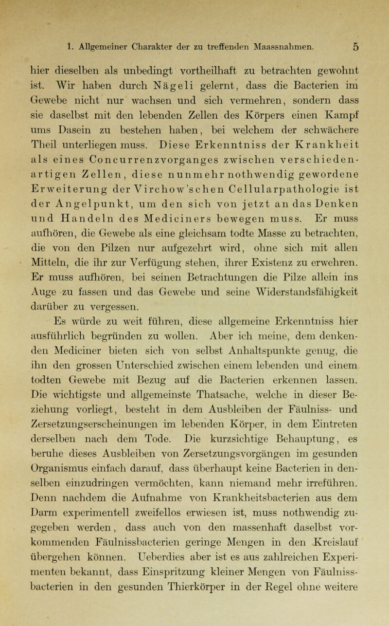 hier dieselben als unbedingt vortheilhaft zu betrachten gewohnt ist. Wir haben durch Nägeli gelernt, dass die Bacterien im Gewebe nicht nur wachsen und sich vermehren, sondern dass sie daselbst mit den lebenden Zellen des Körpers einen Kampf ums Dasein zu bestehen haben, bei welchem der schwächere Theil unterliegen muss. Diese Erkenntniss der Krankheit als eines Concurrenzvorganges zwischen verschieden- artigen Zellen, diese nunmehr nothwendig gewordene Erweiterung der Virchow'schen Cellularpathologie ist der Angelpunkt, um den sich von jetzt an das Denken und Handeln des Mediciners bewegen muss. Er muss aufhören, die Gewebe als eine gleichsam todte Masse zu betrachten, die von den Pilzen nur aufgezehrt wird, ohne sich mit allen Mitteln, die ihr zur Verfügung stehen, ihrer Existenz zu erwehren. Er muss aufhören, bei seinen Betrachtungen die Pilze allein ins Auge zu fassen und das Gewebe und seine Widerstandsfähigkeit darüber zu vergessen. Es würde zu weit führen, diese allgemeine Erkenntniss hier ausführlich begründen zu wollen. Aber ich meine, dem denken- den Mediciner bieten sich von selbst Anhaltspunkte genug, die ihn den grossen Unterschied zwischen einem lebenden und einem todten Gewebe mit Bezug auf die Bacterien erkennen lassen. Die wichtigste und allgemeinste Thatsache, welche in dieser Be- ziehung vorliegt, besteht in dem Ausbleiben der Fäulniss- und Zersetzungserscheinungen im lebenden Körper, in dem Eintreten derselben nach dem Tode. Die kurzsichtige Behauptung, es beruhe dieses Ausbleiben von Zersetzungsvorgängen im gesunden Organismus einfach darauf, dass überhaupt keine Bacterien in den- selben einzudringen vermöchten, kann niemand mehr irreführen. Denn nachdem die Aufnahme von Krankheitsbaeterien aus dem Darm experimentell zweifellos erwiesen ist, muss nothwendig zu- gegeben werden, dass auch von den massenhaft daselbst vor- kommenden Fäulniss) >acterien geringe Mengen in den Kreislauf übergehen können. Ueberdies aber ist es aus zahlreichen Experi- menten bekannt, dass Einspritzung kleiner Mengen von Fäulniss- bacterien in den gesunden Thierkörper in der Regel ohne weitere