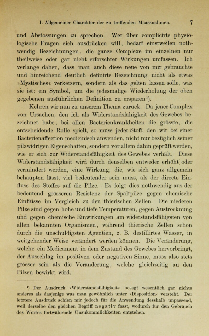 und Abstossungen zu sprechen. Wer über complicirte physio- logische Fragen sich ausdrücken will, bedarf einstweilen noth- wendig Bezeichnungen, die ganze Complexe im einzelnen nur theilweise oder gar nicht erforschter Wirkungen umfassen. Ich verlange daher, dass man auch diese neue von mir gebrauchte und hinreichend deutlich definirte Bezeichnung nicht als etwas »Mystisches« verketzern, sondern als das gelten lassen solle, was sie ist: ein Symbol, um die jedesmalige Wiederholung der oben gegebenen ausführlichen Definition zu ersparen'). Kehren wir nun zu unserem Thema zurück. Da jener Complex von Ursachen, den ich als Widerstandsfähigkeit des Gewebes be- zeichnet habe, bei allen Bacterienkrankheiten die grösste, die entscheidende Rolle spielt, so muss jeder Stoff, den wir bei einer Bacterienaffection medicinisch anwenden, nicht nur bezüglich seiner pilzwidrigen Eigenschaften, sondern vor allem dahin geprüft werden, wie er sich zur Widerstandsfähigkeit des Gewebes verhält. Diese Widerstandsfähigkeit wird durch denselben entweder erhöht] oder vermindert werden, eine Wirkung, die, wie sich ganz allgemein behaupten lässt, viel bedeutender sein muss, als der directe Ein- fiuss des Stoffes auf die Pilze. Es folgt dies nothwendig aus der bedeutend grösseren Resistenz der Spaltpilze gegen chemische Einflüsse im Vergleich zu den thierischen Zellen. Die niederen Pilze sind gegen hohe und tiefe Temperaturen, gegen Austrocknung und gegen chemische Einwirkungen am widerstandsfähigsten von allen bekannten Organismen, während thierische Zellen schon durch die unschuldigsten Agentien, z. B. destillirtes Wasser, in weitgehender Weise verändert werden können. Die Veränderung, welche ein Medicament in dem Zustand des Gewebes hervorbringt, der Ausschlag im positiven oder negativen Sinne, muss also stets grösser sein als die Veränderung, welche gleichzeitig an den Pilzen bewirkt wird. *) Der Ausdruck »Widerstandsfähigkeit« besagt wesentlich gar nichts anderes als dasjenige was man gewöhnlich unter »Disposition« versteht. Der letztere Ausdruck schien mir jedoch für die Anwendung desshalb unpassend, weil derselbe den gleichen Begriff negativ fasst, wodurch für den Gebrauch des Wortes fortwährende Unzukömmlichkeiten entstehen.