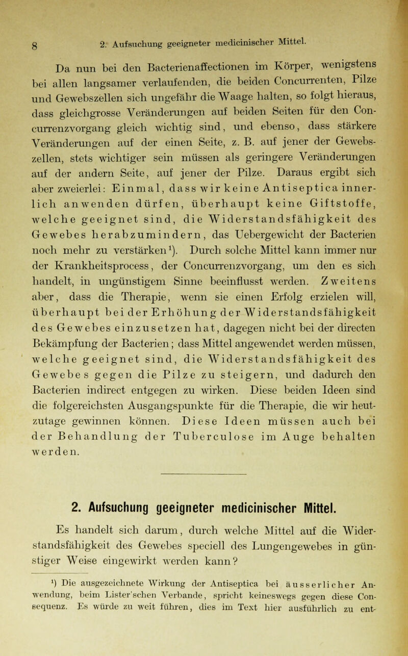 Da nun bei den Bacterienaffectionen im Körper, wenigstens bei allen langsamer verlaufenden, die beiden Concurrenten, Pilze und Gewebszellen sich ungefähr die Waage halten, so folgt hieraus, dass gleiehgrosse Veränderungen auf beiden Seiten für den Con- currenzvorgang gleich wichtig sind, und ebenso, dass stärkere Veränderungen auf der einen Seite, z. B. auf jener der Gewebs- zellen, stets wichtiger sein müssen als geringere Veränderungen auf der andern Seite, auf jener der Pilze. Daraus ergibt sich aber zweierlei: Einmal, dass wir keine Antiseptica inner- lich anwenden dürfen, überhaupt keine Giftstoffe, welche geeignet sind, die Widerstandsfähigkeit des Gewebes herabzumindern, das Uebergewicht der Bacterien noch mehr zu verstärken'). Durch solche Mittel kann immer nur der Krankheitsprocess, der Concurrenzvorgang, um den es sich handelt, in ungünstigem Sinne beeinflusst werden. Zweitens aber, dass die Therapie, wenn sie einen Erfolg erzielen will, überhaupt bei der Erhöhung der Widerstandsfähigkeit des Gewebes einzusetzen hat, dagegen nicht bei der directen Bekämpfung der Bacterien; dass Mittel angewendet werden müssen, welche geeignet sind, die Widerstandsfähigkeit des Gewebes gegen die Pilze zu steigern, und dadurch den Bacterien indirect entgegen zu wirken. Diese beiden Ideen sind die folgereichsten Ausgangspunkte für die Therapie, die wir heut- zutage gewinnen können. Diese Ideen müssen auch bei der Behandlung der Tuberculose im Auge behalten werden. 2. Aufsuchung geeigneter medicinischer Mittel. Es handelt sich darum, durch welche Mittel auf die Wider- standsfähigkeit des Gewebes speciell des Lungengewebes in gün- stiger Weise eingewirkt werden kann? ') Die ausgezeichnete Wirkung der Antiseptica bei äusserlicher An- wendung, beim Lister'schen Verbände, spricht keineswegs gegen diese Con- sequenz. Es würde zu weit führen, dies im Text hier ausführlich zu ent-