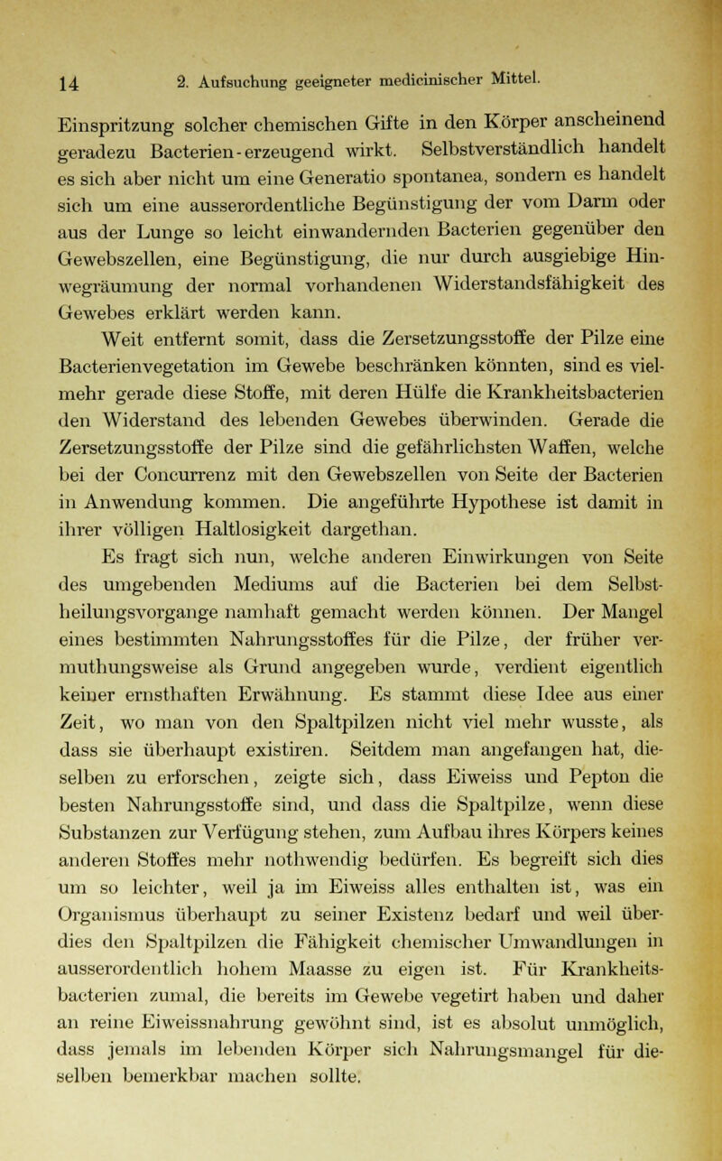 Einspritzung solcher chemischen Gifte in den Körper anscheinend geradezu Bacterien-erzeugend wirkt. Selbstverständlich handelt es sich aber nicht um eine Generatio spontanea, sondern es handelt sich um eine ausserordentliche Begünstigung der vom Darm oder aus der Lunge so leicht einwandernden Bacterien gegenüber den Gewebszellen, eine Begünstigung, die nur durch ausgiebige Hin- wegräumung der normal vorhandenen Widerstandsfähigkeit des Gewebes erklärt werden kann. Weit entfernt somit, dass die Zersetzungsstoffe der Pilze eine Bacterien Vegetation im Gewebe beschränken könnten, sind es viel- mehr gerade diese Stoffe, mit deren Hülfe die Krankheitsbacterien den Widerstand des lebenden Gewebes überwinden. Gerade die Zersetzungsstoffe der Pilze sind die gefährlichsten Waffen, welche bei der Concurrenz mit den Gewebszellen von Seite der Bacterien in Anwendung kommen. Die angeführte Hypothese ist damit in ihrer völligen Haltlosigkeit dargethan. Es fragt sich nun, welche anderen Einwirkungen von Seite des umgebenden Mediums auf die Bacterien bei dem Selbst- heilungsvorgange namhaft gemacht werden können. Der Mangel eines bestimmten Nahrungsstoffes für die Pilze, der früher ver- muthungsweise als Grund angegeben wurde, verdient eigentlich keiner ernsthaften Erwähnung. Es stammt diese Idee aus einer Zeit, wo man von den Spaltpilzen nicht viel mehr wusste, als dass sie überhaupt existiren. Seitdem man angefangen hat, die- selben zu erforschen, zeigte sich, dass Eiweiss und Pepton die besten Nahrungsstoffe sind, und dass die Spaltpilze, wenn diese Substanzen zur Verfügung stehen, zum Aufbau ihres Körpers keines anderen Stoffes mehr nothwendig bedürfen. Es begreift sich dies um so leichter, weil ja im Eiweiss alles enthalten ist, was ein Organismus überhaupt zu seiner Existenz bedarf und weil über- dies den Spaltpilzen die Fähigkeit chemischer Umwandlungen in ausserordentlich hohem Maasse zu eigen ist. Für Krankheits- bacterien zumal, die bereits im Gewebe vegetirt haben und daher an reine Eiweissnahrung gewöhnt sind, ist es absolut unmöglich, dass jemals im lebenden Körper sich Nahrungsmangel für die- selben bemerkbar machen sollte.