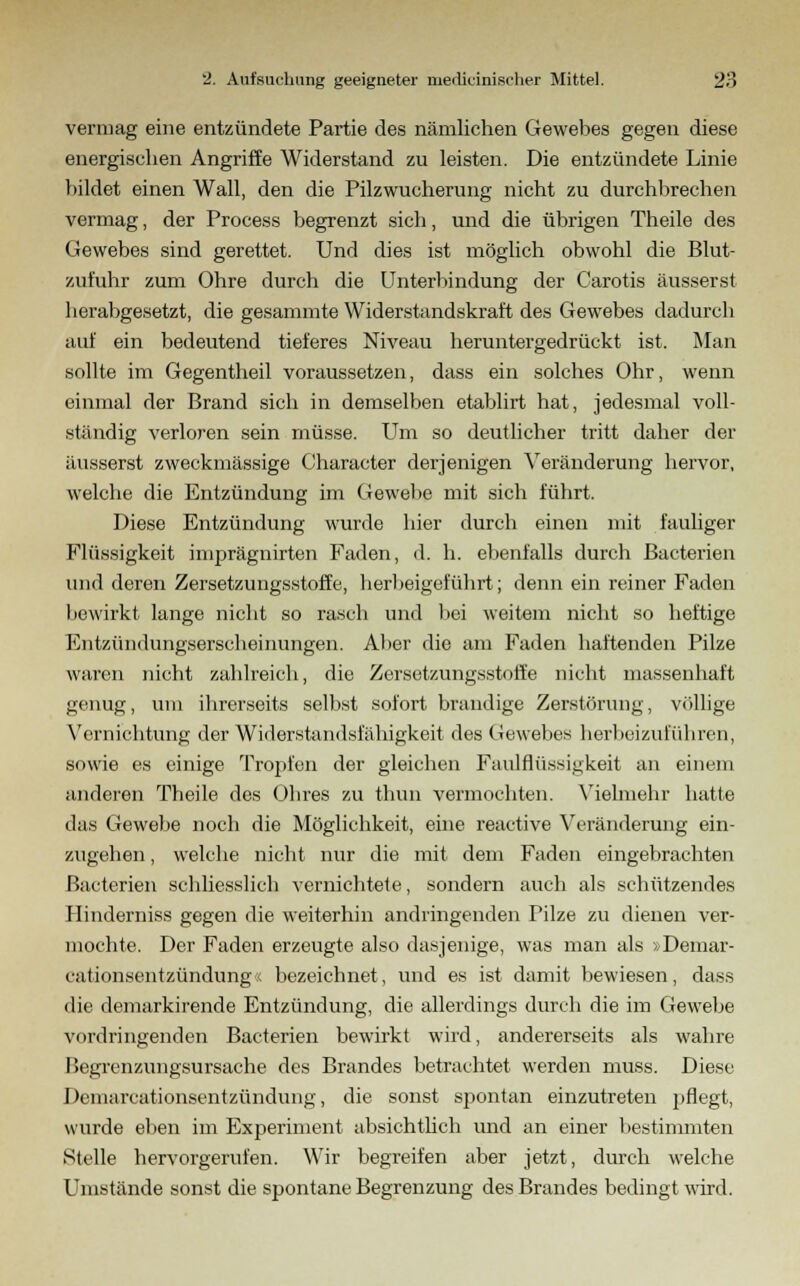 vermag eine entzündete Partie des nämlichen Gewebes gegen diese energischen Angriffe Widerstand zu leisten. Die entzündete Linie bildet einen Wall, den die Pilzwucherung nicht zu durchbrechen vermag, der Process begrenzt sich, und die übrigen Theile des Gewebes sind gerettet. Und dies ist möglich obwohl die Blut- zufuhr zum Ohre durch die Unterbindung der Carotis äusserst herabgesetzt, die gesammte Widerstandskraft des Gewebes dadurch auf ein bedeutend tieferes Niveau heruntergedrückt ist. Man sollte im Gegentheil voraussetzen, dass ein solches Ohr, wenn einmal der Brand sich in demselben etablirt hat, jedesmal voll- ständig verloren sein müsse. Um so deutlicher tritt daher der äusserst zweckmässige Character derjenigen Veränderung hervor, welche die Entzündung im Gewebe mit sich führt. Diese Entzündung wurde hier durch einen mit fauliger Flüssigkeit imprägnirten Faden, d. h. ebenfalls durch Bacterien und deren Zersetzungsstoffe, herbeigeführt; denn ein reiner Faden bewirkt lange nicht so rasch und bei weitem nicht so heftige Entzündungserscheinungen. Aber die am Faden haftenden Pilze waren nicht zahlreich, die Zersetzungsstoffe nicht massenhaft genug, um ihrerseits selbst sofort brandige Zerstörung, völlige Vernichtung der Widerstandsfähigkeit des Oewebes herbeizuführen, sowie es einige Tropfen der gleichen Faulflüssi^keit an einem anderen Theile des Ohres zu thun vermochten. Vielmehr hatte das Gewebe noch die Möglichkeit, eine reactive Veränderung ein- zugehen , welche nicht nur die mit dem Faden eingebrachten Bacterien schliesslich vernichtete, sondern auch als schützendes Hinderniss gegen die weiterhin andringenden Pilze zu dienen ver- mochte. Der Faden erzeugte also dasjenige, was man als »Demar- cationsentzündung« bezeichnet, und es ist damit bewiesen, dass die demarkirende Entzündung, die allerdings durch die im Gewebe vordringenden Bacterien bewirkt wird, andererseits als wahre Begrenzungsursache des Brandes betrachtet werden muss. Diese Demarcationsentzündung, die sonst spontan einzutreten pflegt, wurde eben im Experiment absichtlich und an einer bestimmten Stelle hervorgerufen. Wir begreifen aber jetzt, durch welche Umstände sonst die spontane Begrenzung des Brandes bedingt wird.