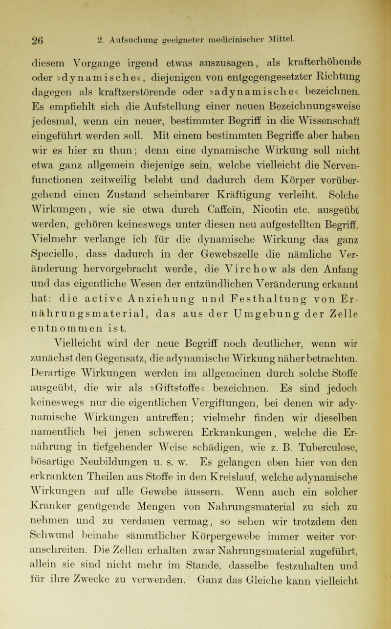 diesem Vorgange irgend etwas auszusagen, als krafterhöhende oder »dynamische«, diejenigen von entgegengesetzter Richtung dagegen als kraftzerstörende oder »adynamische« bezeichnen. Es empfiehlt sich die Aufstellung einer neuen Bezeichnungsweise jedesmal, wenn ein neuer, bestimmter Begriff in die Wissenschaft eingeführt werden soll. Mit einem bestimmten Begriffe aber haben wir es hier zu thun; denn eine dynamische Wirkung soll nicht etwa ganz allgemein diejenige sein, welche vielleicht die Nerven- functionen zeitweilig belebt und dadurch dem Körper vorüber- gehend einen Zustand scheinbarer Kräftigung verleiht. Solche Wirkungen, wie sie etwa durch Gaffern, Nicotin etc. ausgeübt werden, gehören keineswegs unter diesen neu aufgestellten Begriff. Vielmehr verlange ich für die dynamische Wirkung das ganz Specielle, dass dadurch in der Gewebszelle die nämliche Ver- änderung hervorgebracht werde, die Virchow als den Anfang und das eigentliche Wesen der entzündlichen Veränderung erkannt hat: die active Anziehung und Festhaltung von Er- nährungsmaterial, das aus der Umgebung der Zelle entnommen ist. Vielleicht wird der neue Begriff noch deutlicher, wenn wir zunächst den Gegensatz, die adynamische Wirkung näher betrachten. Derartige Wirkungen werden im allgemeinen durch solche Stoffe ausgeübt, die wir als »Giftstoffe« bezeichnen. Es sind jedoch keineswegs nur die eigentlichen Vergiftungen, bei denen wir ady- namische Wirkungen antreffen; vielmehr finden wir dieselben namentlich bei jenen schweren Erkrankungen, welche die Er- nährung in tiefgehender Weise schädigen, wie z. B. Tuberculose, bösartige Neubildungen u. s. w. Es gelangen eben hier von den erkrankten Theilen aus Stoffe in den Kreislauf, welche adynamische Wirkungen auf alle Gewebe äussern. Wenn auch ein solcher Kranker genügende Mengen von Nahrungsmaterial zu sich zu nehmen und zu verdauen vermag, so sehen wir trotzdem den Schwund beinahe sämmtlicher Körpergewebe immer weiter vor- anschreiten. Die Zellen erhalten zwar Nahrungsmaterial zugeführt, allein sie sind nicht mehr im Stande, dasselbe festzuhalten und für ihre Zwecke zu verwenden. Ganz das Gleiche kann vielleicht