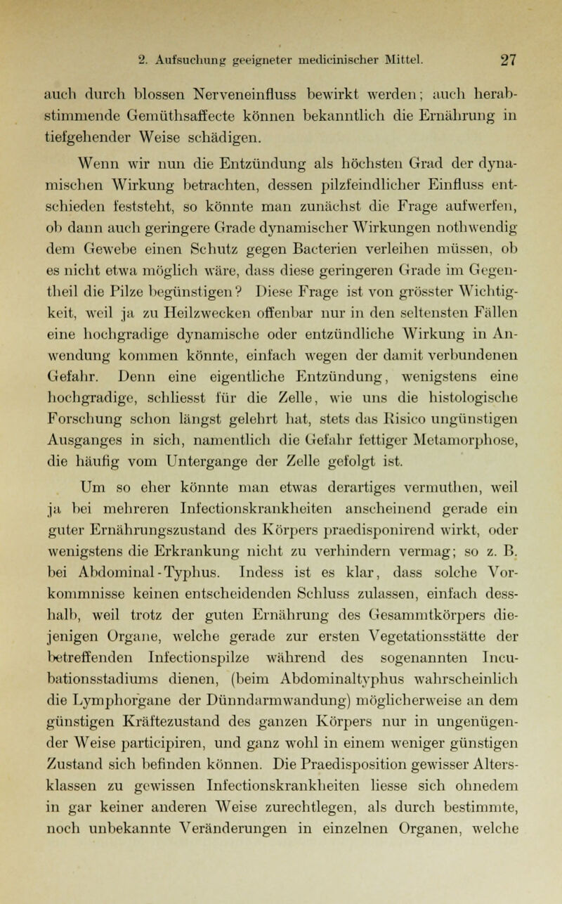 auch durch blossen Nerveneinfluss bewirkt werden; auch herab- stimmende Gemüthsaffecte können bekanntlieh die Ernährung in tiefgehender Weise schädigen. Wenn wir nun die Entzündung als höchsten Grad der dyna- mischen Wirkung betrachten, dessen pilzfeindlicher Einfluss ent- schieden feststeht, so könnte man zunächst die Frage aufwerfen, ob dann auch geringere Grade dynamischer Wirkungen nothwendig dem Gewebe einen Schutz gegen Bacterien verleihen müssen, ob es nicht etwa möglich wäre, dass diese geringeren Grade im Gegen- theil die Pilze begünstigen ? Diese Frage ist von grösster Wichtig- keit, weil ja zu Heilzwecken offenbar nur in den seltensten Fällen eine hochgradige dynamische oder entzündliche Wirkung in An- wendung kommen könnte, einfach wegen der damit verbundenen Gefahr. Denn eine eigentliche Entzündung, wenigstens eine hochgradige, schliesst für die Zelle, wie uns die histologische Forschung schon längst gelehrt hat, stets das Kisico ungünstigen Ausganges in sich, namentlich die Gefahr fettiger Metamorphose, die häufig vom Untergange der Zelle gefolgt ist. Um so eher könnte man etwas derartiges vermuthen, weil ja bei mehreren Infectionskrankheiten anscheinend gerade ein guter Ernährungszustand des Körpers praedisponirend wirkt, oder wenigstens die Erkrankung nicht zu verhindern vermag; so z. B. bei Abdominal-Typhus. Indess ist es klar, dass solche Vor- kommnisse keinen entscheidenden Schluss zulassen, einfach dess- halb, weil trotz der guten Ernährung des Gesammtkörpers die- jenigen Organe, welche gerade zur ersten Vegetationsstätte der betreffenden Infectionspilze während des sogenannten Incu- bationsstadiums dienen, (beim Abdominaltvphus wahrscheinlich die Lymphorgane der Dünndarmwandung) möglicherweise an dem günstigen Kräftezustand des ganzen Körpers nur in ungenügen- der Weise partieipiren, und ganz wohl in einem weniger günstigen Zustand sich befinden können. Die Praedisposition gewisser Alters- klassen zu gewissen Infectionskrankheiten liesse sich ohnedem in gar keiner anderen Weise zurechtlegen, als durch bestimmte, noch unbekannte Veränderungen in einzelnen Organen, welche