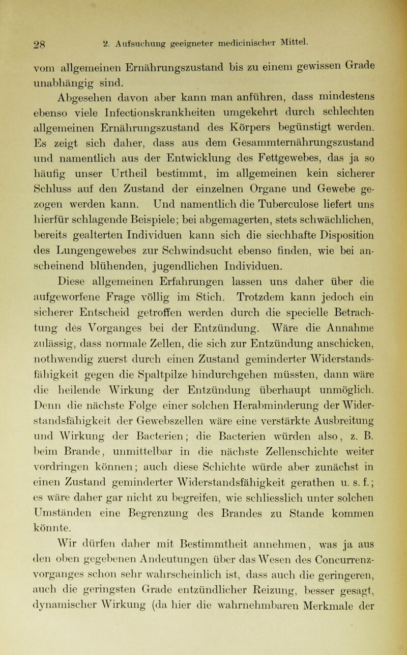 vom allgemeinen Ernährungszustand bis zu einem gewissen Grade unabhängig sind. Abgesehen davon aber kann man anführen, dass mindestens ebenso viele Int'ectionskrankheiten umgekehrt durch schlechten allgemeinen Ernährungszustand des Körpers begünstigt werden. Es zeigt sich daher, dass aus dem Gesammternährungszustand und namentlich aus der Entwicklung des Fettgewebes, das ja so häutig unser Urtheil bestimmt, im allgemeinen kein sicherer Schluss auf den Zustand der einzelnen Organe und Gewebe ge- zogen werden kann. Und namentlich die Tuberculose liefert uns hierfür schlagende Beispiele; bei abgemagerten, stets schwächlichen, bereits gealterten Individuen kann sich die siechhafte Disposition des Lungengewebes zur Schwindsucht ebenso finden, wie bei an- scheinend blühenden, jugendlichen Individuen. Diese allgemeinen Erfahrungen lassen uns daher über die aufgeworfene Frage völlig im Stich. Trotzdem kann jedoch ein sicherer Entscheid getroffen werden durch die specielle Betrach- tung des Vorganges bei der Entzündung. Wäre die Annahme zulässig, dass normale Zellen, die sich zur Entzündung anschicken, nothwendig zuerst durch einen Zustand geminderter Widerstands- fähigkeit gegen die Spaltpilze hindurchgehen müssten, dann wäre die heilende Wirkung der Entzündung überhaupt unmöglich. Denn die nächste Folge einer solchen Herabminderung der Wider- standsfähigkeit der Gewebszellen wäre eine verstärkte Ausbreitung und Wirkung der Bacterien; die Bacterien würden also, z. B. beim Brande, unmittelbar in die nächste Zellenschichte weiter vordringen können; auch diese Schichte würde aber zunächst in einen Zustand geminderter Widerstandsfähigkeit gerathen u. s. f.; es wäre daher gar nicht zu begreifen, wie schliesslich unter solchen Umständen eine Begrenzung des Brandes zu Stande kommen könnte. Wir dürfen daher mit Bestimmtheit annehmen, was ja aus den oben gegebenen Andeutungen über das Wesen des Concurrenz- vorganges schon sehr wahrscheinlich ist, dass auch die geringeren, auch die geringsten Grade entzündlicher Reizung, besser gesagt, dynamischer Wirkung (da hier die wahrnehmbaren Merkmale der