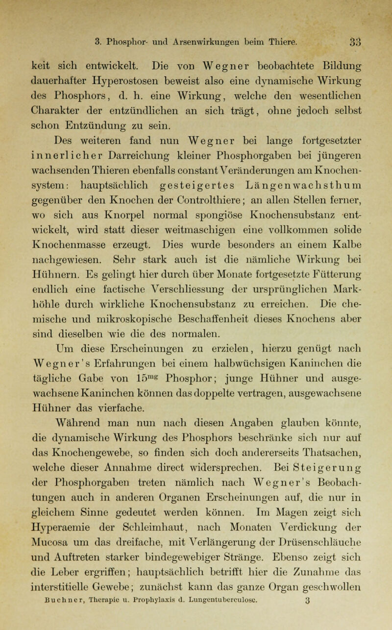 keit sich entwickelt. Die von Wegner beobachtete Bildung- dauerhafter Hyperostosen beweist also eine dynamische Wirkung des Phosphors, d. h. eine Wirkung, welche den wesentlichen Charakter der entzündlichen an sich trägt, ohne jedoch selbst schon Entzündung zu sein. Des weiteren fand nun Wegner bei lange fortgesetzter innerlicher Darreichung kleiner Phosphorgaben bei jüngeren wachsenden Thieren ebenfalls constant Veränderungen am Knochen- system: hauptsächlich gesteigertes Längenwachsthum gegenüber den Knochen der Controlthiere; an allen Stellen ferner, wo sich aus Knorpel normal spongiöse Knochensubstanz ent- wickelt, wird statt dieser weitmaschigen eine vollkommen solide Knochenmasse erzeugt. Dies wurde besonders an einem Kalbe nachgewiesen. Sehr stark auch ist die nämliche AVirkung bei Hühnern. Es gelingt hier durch über Monate fortgesetzte Fütterung endlich eine factische Verschliessung der ursprünglichen Mark- höhle durch wirkliche Knochensubstanz zu erreichen. Die che- mische und mikroskopische Beschaffenheit dieses Knochens aber sind dieselben wie die des normalen. Um diese Erscheinungen zu erzielen, hierzu genügt nach Wegner's Erfahrungen bei einem halbwüchsigen Kaninchen die tägliche Gabe von 15™s Phosphor; junge Hühner und ausge- wachsene Kaninchen können das doppelte vertragen, ausgewachsene Hühner das vierfache. Während man nun nach diesen Angaben glauben könnte, die dynamische Wirkung des Phosphors beschränke sich nur auf das Knochengewebe, so finden sich doch andererseits Thatsachen, welche dieser Annahme direct widersprechen. Bei Steigerung der Phosphorgaben treten nämlich nach Wegner's Beobach- tungen auch in anderen Organen Erscheinungen auf, die nur in gleichem Sinne gedeutet werden können. Im Magen zeigt sich Hyperaemie der Schleimhaut, nach Monaten Verdickung der Mucosa um das dreifache, mit Verlängerung der Drüsenschläuche und Auftreten starker bindegewebiger Stränge. Ebenso zeigt sich die Leber ergriffen; hauptsächlich betrifft hier die Zunahme das interstitielle Gewebe; zunächst kann das ganze Organ geschwollen Buchner, Therapie tt. Prophylaxis d. Lungentuberculosc. 3