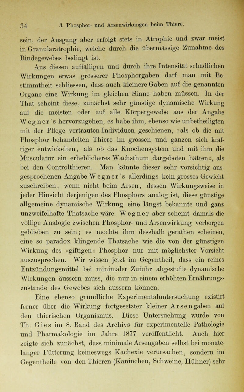 sein, der Ausgang aber erfolgt stets in Atrophie und zwar meist in Granularatrophie, welche durch die übermässige Zunahme des Bindegewebes bedingt ist. Aus diesen auffälligen und durch ihre Intensität schädlichen Wirkungen etwas grösserer Phosphorgaben darf man mit Be- stimmtheit schliessen, dass auch kleinere Gaben auf die genannten Organe eine Wirkung im gleichen Sinne haben müssen. In der That scheint diese, zunächst sehr günstige dynamische Wirkung auf die meisten oder auf alle Körpergewebe aus der Angabe Wegner's hervorzugehen, es habe ihm, ebenso wie unbetheiligten mit der Pflege vertrauten Individuen geschienen, »als ob die mit Phosphor behandelten Thiere im grossen und ganzen sich kräf- tiger entwickelten, als ob das Knochensystem und mit ihm die Musculatur ein erheblicheres Wachsthum dargeboten hätten«, als bei den Controlthieren. Man könnte dieser sehr vorsichtig aus- gesprochenen Angabe Wegner's allerdings kein grosses Gewicht zuschreiben, wenn nicht beim Arsen, dessen Wirkungsweise in jeder Hinsicht derjenigen des Phosphors analog ist, diese günstige allgemeine dynamische Wirkung eine längst bekannte und ganz unzweifelhafte Thatsache wäre. Wegner aber scheint damals die völlige Analogie zwischen Phosphor- und Arsenwirkung verborgen geblieben zu sein; es mochte ihm desshalb gerathen scheinen, eine so paradox klingende Thatsache wie die von der günstigen Wirkung des »giftigen« Phosphor nur mit möglichster Vorsicht auszusprechen. Wir wissen jetzt im Gegentheil, dass ein reines Entzündungsmittel bei minimaler Zufuhr abgestufte dynamische Wirkungen äussern muss, die nur in einem erhöhten Ernährungs- zustande des Gewebes sich äussern können. Eine ebenso gründliche Experimentaluntersuchung existirt ferner über die Wirkung fortgesetzter kleiner Arsengaben auf den thierischen Organismus. Diese Untersuchung wurde von Th. Gies im 8. Band des Archivs für experimentelle Pathologie und Pharmakologie im Jahre 1877 veröffentlicht. Auch hier zeigte sich zunächst, dass minimale Arsengaben selbst bei monate- langer Fütterung keineswegs Kachexie verursachen, sondern im Gegcntheile von den Thieren (Kaninchen, Schweine, Hühner) sehr