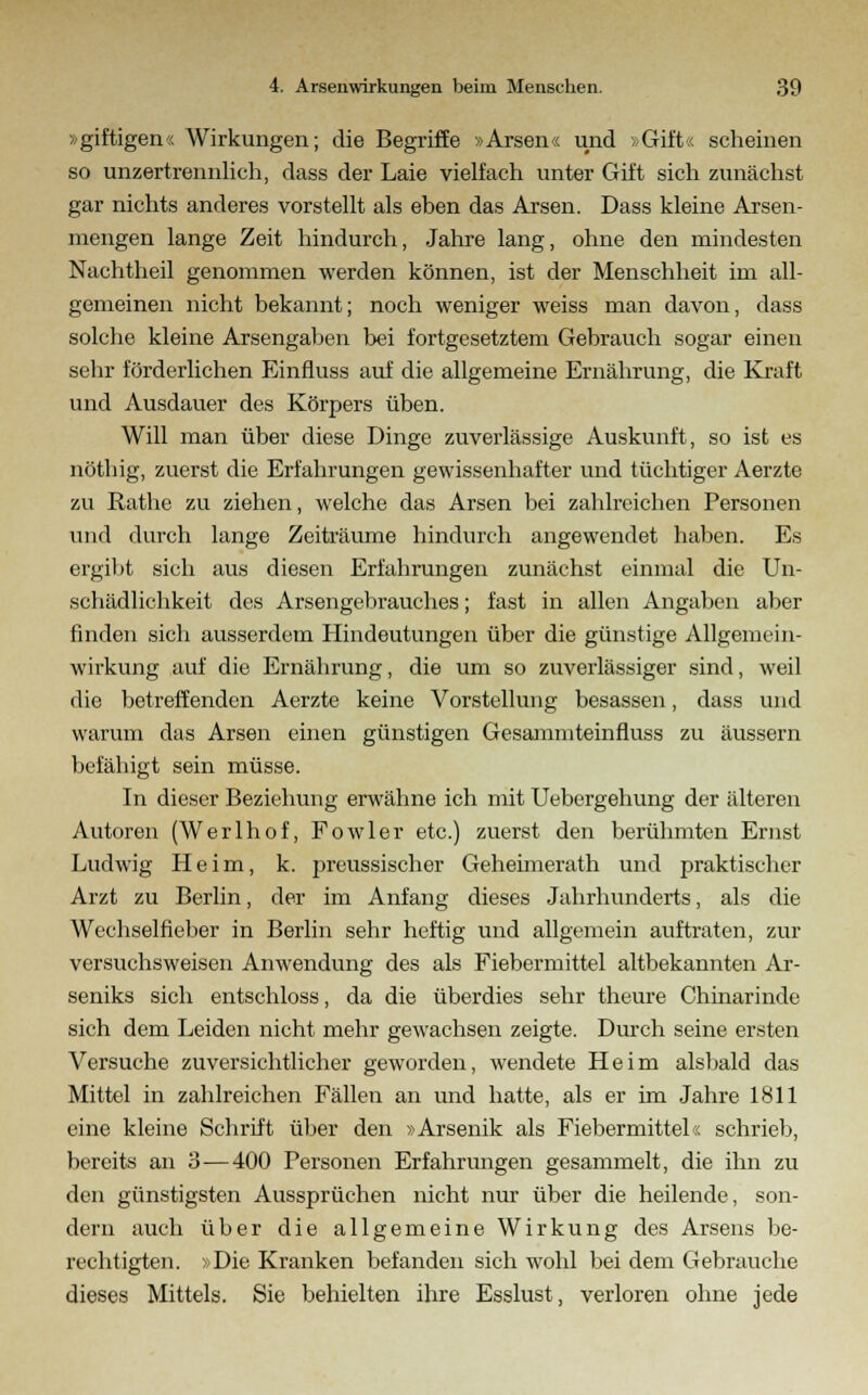 »giftigen« Wirkungen; die Begriffe »Arsen« und »Gift« scheinen so unzertrennlich, dass der Laie vielfach unter Gift sich zunächst gar nichts anderes vorstellt als eben das Arsen. Dass kleine Arsen- mengen lange Zeit hindurch, Jahre lang, ohne den mindesten Nachtheil genommen werden können, ist der Menschheit im all- gemeinen nicht bekannt; noch weniger weiss man davon, dass solche kleine Arsengaben bei fortgesetztem Gebrauch sogar einen sehr förderlichen Einfluss auf die allgemeine Ernährung, die Kraft und Ausdauer des Körpers üben. Will man über diese Dinge zuverlässige Auskunft, so ist es nöthig, zuerst die Erfahrungen gewissenhafter und tüchtiger Aerzte zu Rathe zu ziehen, welche das Arsen bei zahlreichen Personen und durch lange Zeiträume hindurch angewendet haben. Es ergibt sich aus diesen Erfahrungen zunächst einmal die Un- schädlichkeit des Arsengebrauches; fast in allen Angaben aber finden sich ausserdem Hindeutungen über die günstige Allgemein- wirkung auf die Ernährung, die um so zuverlässiger sind, weil die betreffenden Aerzte keine Vorstellung besassen, dass und warum das Arsen einen günstigen Gesammteinfluss zu äussern befähigt sein müsse. In dieser Beziehung erwähne ich mit Uebergehung der älteren Autoren (Werlhof, Fowler etc.) zuerst den berühmten Ernst Ludwig Heim, k. preussischer Geheimerath und praktischer Arzt zu Berlin, der im Anfang dieses Jahrhunderts, als die Wechselfieber in Berlin sehr heftig und allgemein auftraten, zur versuchsweisen Anwendung des als Fiebermittel altbekannten Ar- seniks sich entschloss, da die überdies sehr theure Chinarinde sich dem Leiden nicht mehr gewachsen zeigte. Durch seine ersten Versuche zuversichtlicher geworden, wendete Heim alsbald das Mittel in zahlreichen Fällen an und hatte, als er im Jahre 1811 eine kleine Schrift über den »Arsenik als Fiebermittel« schrieb, bereits an 3—400 Personen Erfahrungen gesammelt, die ihn zu den günstigsten Aussprüchen nicht nur über die heilende, son- dern auch über die allgemeine Wirkung des Arsens be- rechtigten. »Die Kranken befanden sich wohl bei dem Gebrauche dieses Mittels. Sie behielten ihre Esslust, verloren ohne jede