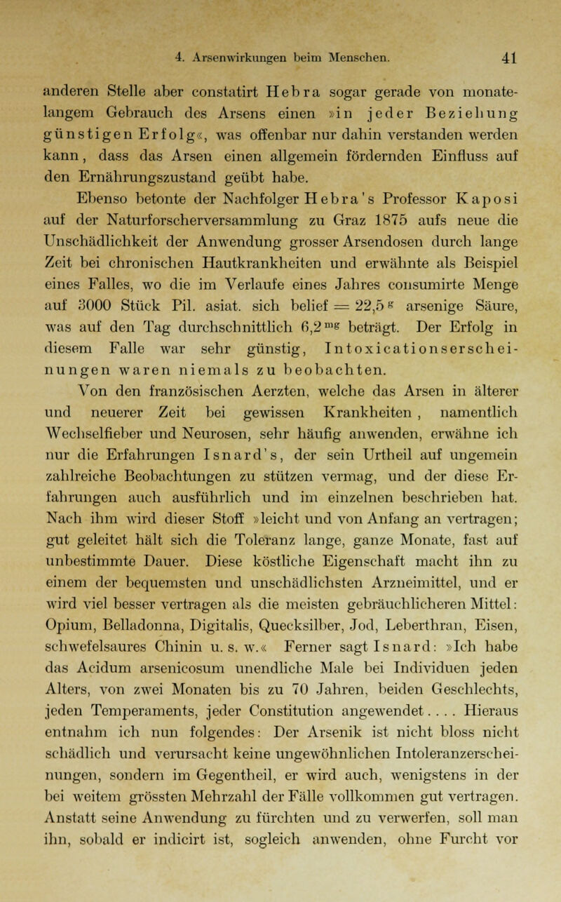 anderen Stelle aber constatirt H e b r a sogar gerade von monate- langem Gebrauch des Arsens einen »in jeder Beziehung günstigen Erfolg«, was offenbar nur dahin verstanden werden kann, dass das Arsen einen allgemein fördernden Einfluss auf den Ernährungszustand geübt habe. Ebenso betonte der Nachfolger H e b r a ' s Professor Kaposi auf der Naturforscherversammlung zu Graz 1875 aufs neue die Unschädlichkeit der Anwendung grosser Arsendosen durch lange Zeit bei chronischen Hautkrankheiten und erwähnte als Beispiel eines Falles, wo die im Verlaufe eines Jahres consumirte Menge auf 3000 Stück Pil. asiat. sich belief = 22,5 s arsenige Säure, was auf den Tag durchschnittlich 6,2 n,s beträgt. Der Erfolg in diesem Falle war sehr günstig, In toxicationsersch ei- nungen waren niemals zu beobachten. Von den französischen Aerzten, welche das Arsen in älterer und neuerer Zeit bei gewissen Krankheiten , namentlich Wechselfieber und Neurosen, sehr häufig anwenden, erwähne ich nur die Erfahrungen Isnard's, der sein Urtheil auf ungemein zahlreiche Beobachtungen zu stützen vermag, und der diese Er- fahrungen auch ausführlich und im einzelnen beschrieben hat. Nach ihm wird dieser Stoff »leicht und von Anfang an vertragen; gut geleitet hält sich die Toleranz lange, ganze Monate, fast auf unbestimmte Dauer. Diese köstliche Eigenschaft macht ihn zu einem der bequemsten und unschädlichsten Arzneimittel, und er wird viel besser vertragen als die meisten gebräuchlicheren Mittel: Opium, Belladonna, Digitalis, Quecksilber, Jod, Leberthran, Eisen, schwefelsaures Chinin u. s. w.« Ferner sagt Isnard: »Ich habe das Acidum arsenicosum unendliche Male bei Individuen jeden Alters, von zwei Monaten bis zu 70 Jahren, beiden Geschlechts, jeden Temperaments, jeder Constitution angewendet.... Hieraus entnahm ich nun folgendes: Der Arsenik ist nicht bloss nicht schädlich und verursacht keine ungewöhnlichen Intoleranzerschei- nungen, sondern im Gegentheil, er wird auch, wenigstens in der bei weitem grössten Mehrzahl der Fälle vollkommen gut vertragen. Anstatt seine Anwendung zu fürchten und zu verwerfen, soll man ihn, sobald er indicirt ist, sogleich anwenden, ohne Furcht vor