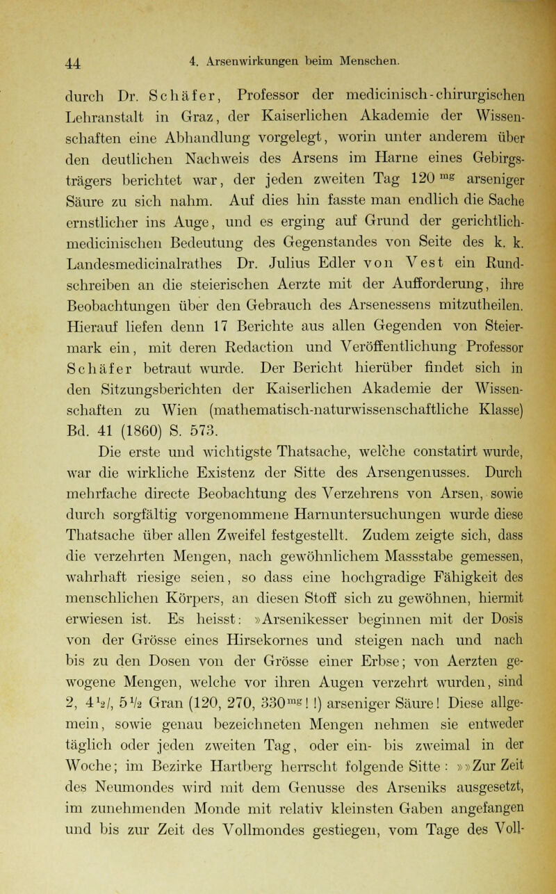 durch Dr. Schäfer, Professor der medicinisch-chirurgischen Lehranstalt in Graz, der Kaiserlichen Akademie der Wissen- schaften eine Abhandlung vorgelegt, worin unter anderem über den deutlichen Nachweis des Arsens im Harne eines Gebirgs- trägers berichtet war, der jeden zweiten Tag 120 ms arseniger Säure zu sich nahm. Auf dies hin fasste man endlich die Sache ernstlicher ins Auge, und es erging auf Grund der gerichtlich- medicinischen Bedeutung des Gegenstandes von Seite des k. k. Landesmedicinalrathes Dr. Julius Edler von Vest ein Rund- schreiben an die steierischen Aerzte mit der Aufforderung, ihre Beobachtungen über den Gebrauch des Arsenessens mitzutheilen. Hierauf liefen denn 17 Berichte aus allen Gegenden von Steier- mark ein, mit deren Redaction und Veröffentlichung Professor Schäfer betraut wurde. Der Bericht hierüber findet sich in den Sitzungsberichten der Kaiserlichen Akademie der Wissen- schaften zu Wien (mathematisch-naturwissenschaftliche Klasse) Bd. 41 (1860) S. 573. Die erste und wichtigste Thatsache, welche constatirt wurde, war die wirkliche Existenz der Sitte des Arsengenusses. Durch mehrfache directe Beobachtung des Verzehrens von Arsen, sowie durch sorgfältig vorgenommene Harnuntersuchungen wurde diese Thatsache über allen Zweifel festgestellt. Zudem zeigte sich, dass die verzehrten Mengen, nach gewöhnlichem Massstabe gemessen, wahrhaft riesige seien, so dass eine hochgradige Fähigkeit des menschlichen Körpers, an diesen Stoff sich zu gewöhnen, hiermit erwiesen ist. Es heisst: »Arsenikesser beginnen mit der Dosis von der Grösse eines Hirsekornes und steigen nach und nach bis zu den Dosen von der Grösse einer Erbse; von Aerzten ge- wogene Mengen, welche vor ihren Augen verzehrt wurden, sind 2, 4ty, 5x/2 Gran (120, 270, 330ms| !) arseniger Säure! Diese allge- mein, sowie genau bezeichneten Mengen nehmen sie entweder täglich oder jeden zweiten Tag, oder ein- bis zweimal in der Woche; im Bezirke Hartberg herrscht folgende Sitte : »»Zur Zeit des Neumondes wird mit dem Genüsse des Arseniks ausgesetzt, im zunehmenden Monde mit relativ kleinsten Gaben angefangen und bis zur Zeit des Vollmondes gestiegen, vom Tage des Voll-