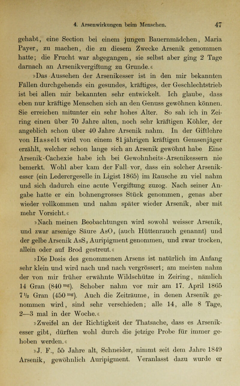 gehabt, eine Section bei einem jungen Bauernmädchen, Maria Payer, zu machen, die zu diesem Zwecke Arsenik genommen hatte; die Frucht war abgegangen, sie selbst aber ging 2 Tage darnach an Arsenikvergiftung zu Grunde.« »Das Aussehen der Arsenikesser ist in den mir bekannten Fällen durchgehends ein gesundes, kräftiges, der Geschlechtstrieb ist bei allen mir bekannten sehr entwickelt. Ich glaube, dass eben nur kräftige Menschen sich an den Genuss gewöhnen können. Sie erreichen mitunter ein sehr hohes Alter. So sah ich in Zei- ring einen über 70 Jahre alten, noch sehr kräftigen Köhler, der angeblich schon über 40 Jahre Arsenik nahm. In der Giftlehre von Hasselt wird von einem 81jährigen kräftigen Gemsen Jäger erzählt, welcher schon lange sich an Arsenik gewöhnt habe Eine Arsenik-Cachexie habe ich bei Gewohnheits-Arsenikessern nie bemerkt. Wohl aber kam der Fall vor, dass ein solcher Arsenik- esser (ein Lederergeselle in Ligist 1865) im Rausche zu viel nahm und sich dadurch eine acute Vergiftung zuzog. Nach seiner An- gabe hatte er ein bohnengrosses Stück genommen, genas aber wieder vollkommen und nahm später wieder Arsenik, aber mit mehr Vorsicht.« »Nach meinen Beobachtungen wird sowohl weisser Arsenik, und zwar arsenige Säure As03 (auch Hüttenrauch genannt) und der gelbe Arsenik AsS 3 Auripigment genommen, und zwar trocken, allein oder auf Brod gestreut.« »Die Dosis des genommenen Arsens ist natürlich im Anfang sehr klein und wird nach und nach vergrössert; am meisten nahm der von mir früher erwähnte Wildschütze in Zeiring, nämlich 14 Gran (840mg). Schober nahm vor mir am 17. April 1865 7 Va Gran (450mg). Auch die Zeiträume, in denen Arsenik ge- nommen wird, sind sehr verschieden; alle 14, alle 8 Tage, 2-—3 mal in der Woche.« »Zweifel an der Richtigkeit der Thatsache, dass es Arsenik- esser gibt, dürften wohl durch die jetzige Probe für immer ge- hoben werden.« »J. F., 55 Jahre alt, Schneider, nimmt seit dem Jahre 1849 Arsenik, gewöhnlich Auripigment. Veranlasst dazu wurde er