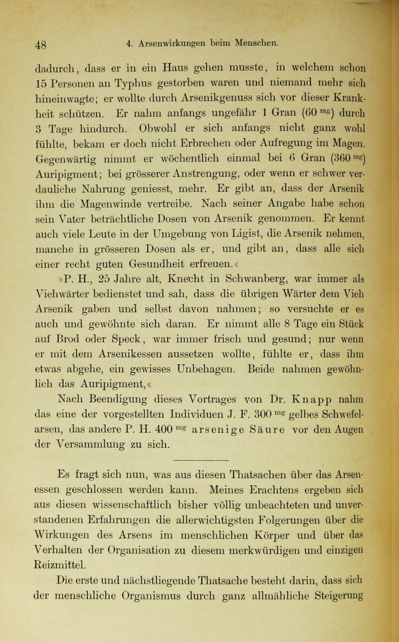 dadurch, dass er in ein Haus gehen musste, in welchem schon 15 Personen an Typhus gestorben waren und niemand mehr sich hineinwagte; er wollte durch Arsenikgenuss sich vor dieser Krank- heit schützen. Er nahm anfangs ungefähr 1 Gran (60 me) durch 3 Tage hindurch. Obwohl er sich anfangs nicht ganz wohl fühlte, bekam er doch nicht Erbrechen oder Aufregung im Magen. Gegenwärtig nimmt er wöchentlich einmal bei G Gran (360 ms) Auripigment; bei grösserer Anstrengung, oder wenn er schwer ver- dauliche Nahrung geniesst, mehr. Er gibt an, dass der Arsenik ihm die Magenwinde vertreibe. Nach seiner Angabe habe schon sein Vater beträchtliche Dosen von Arsenik genommen. Er kennt auch viele Leute in der Umgebung von Ligist, die Arsenik nehmen, manche in grösseren Dosen als er, und gibt an, dass alle sich einer recht guten Gesundheit erfreuen.« »P. H., 25 Jahre alt, Knecht in Schwanberg, war immer als Viehwärter bedienstet und sah, dass die übrigen Wärter dem Vieh Arsenik gaben und selbst davon nahmen; so versuchte er es auch und gewöhnte sich daran. Er nimmt alle 8 Tage ein Stück auf Brod oder Speck, war immer frisch und gesund; nur wenn er mit dem Arsenikessen aussetzen wollte, fühlte er, dass ihm etwas abgehe, ein gewisses Unbehagen. Beide nahmen gewöhn- lich das Auripigment,« Nach Beendigung dieses Vortrages von Dr. Knapp nahm das eine der vorgestellten Individuen J. F. 300 ms gelbes Schwefel- arsen, das andere P. H. 400 ms arsenige Säure vor den Augen der Versammlung zu sich. Es fragt sich nun, was aus diesen Thatsachen über das Arsen- essen geschlossen werden kann. Meines Erachtens ergeben sich aus diesen wissenschaftlich bisher völlig unbeachteten und unver- standenen Erfahrungen die allerwichtigsten Folgerungen über die Wirkungen des Arsens im menschlichen Körper und über das Verhalten der Organisation zu diesem merkwürdigen und einzigen Reizmittel. Die erste und nächstliegende Thatsache besteht darin, dass sich der menschliche Organismus durch ganz allmähliche Steigerung