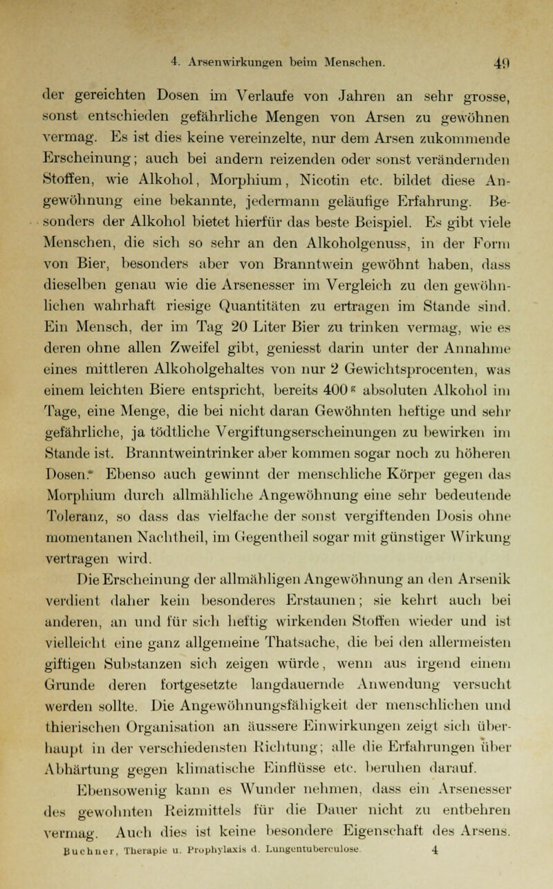 der gereichten Dosen im Verlaufe von Jahren an sehr grosse, sonst entschieden gefährliche Mengen von Arsen zu gewöhnen vermag. Es ist dies keine vereinzelte, nur dem Arsen zukommende Erscheinung; auch bei andern reizenden oder sonst verändernden Stoffen, wie Alkohol, Morphium, Nicotin etc. bildet diese An- gewöhnung eine bekannte, jedermann geläutige Erfahrung. Be- sonders der Alkohol bietet hierfür das beste Beispiel. Es gibt viele Menschen, die sich so sehr an den Alkoholgcnuss, in der Form von Bier, besonders aber von Branntwein gewöhnt haben, dass dieselben genau wie die Arsenesser im Vergleich zu den gewöhn- lichen wahrhaft riesige Quantitäten zu ertragen im Stande sind. Ein Mensch, der im Tag 20 Liter Bier zu trinken vermag, wie es deren ohne allen Zweifel gibt, geniesst darin unter der Annahme eines mittleren Alkoholgehaltes von nur 2 Gewichtsprocenten, was einem leichten Biere entspricht, bereits 400s absoluten Alkohol im Tage, eine Menge, die bei nicht daran Gewöhnten heftige und sehr gefährliche, ja tödtliche Vergiftungserscheinungen zu bewirken im Stande ist. Branntweintrinker aber kommen sogar noch zu höheren Dosen.* Ebenso auch gewinnt der menschliche Körper gegen das Morphium durch allmähliche Angewöhnung eine sehr bedeutende Toleranz, so dass das vielfache der sonst vergiftenden Dosis ohne momentanen Nachtheil, im Gegentheil sogar mit günstiger Wirkung vertragen wird. Die Erscheinung der allmähligen Angewöhnung an den Arsenik verdient daher kein besonderes Erstaunen; sie kehrt auch bei anderen, an und für sich heftig wirkenden Stoffen wieder und ist vielleicht eine ganz allgemeine Thatsache, die bei den allermeisten giftigen Substanzen sich zeigen würde, wenn aus irgend einem Grunde deren fortgesetzte langdauernde Anwendung versucht werden sollte. Die Angewöhnungsfähigkeit der menschlichen und thierischen Organisation an äussere Einwirkungen zeigt sich über- haupt in der verschiedensten Richtung; alle die Erfahrungen über Abhärtung gegen klimatische Einflüsse etc. beruhen ilarauf. Ebensowenig kann es Wunder nehmen, dass ein Arsenesser des gewohnten Reizmittels für die Dauer nicht zu entbehren vermag. Auch dies ist keine besondere Eigenschaft des Arsens. Buchner, Therapie u. Prophylaxis d. Limgentuben-ulose 4