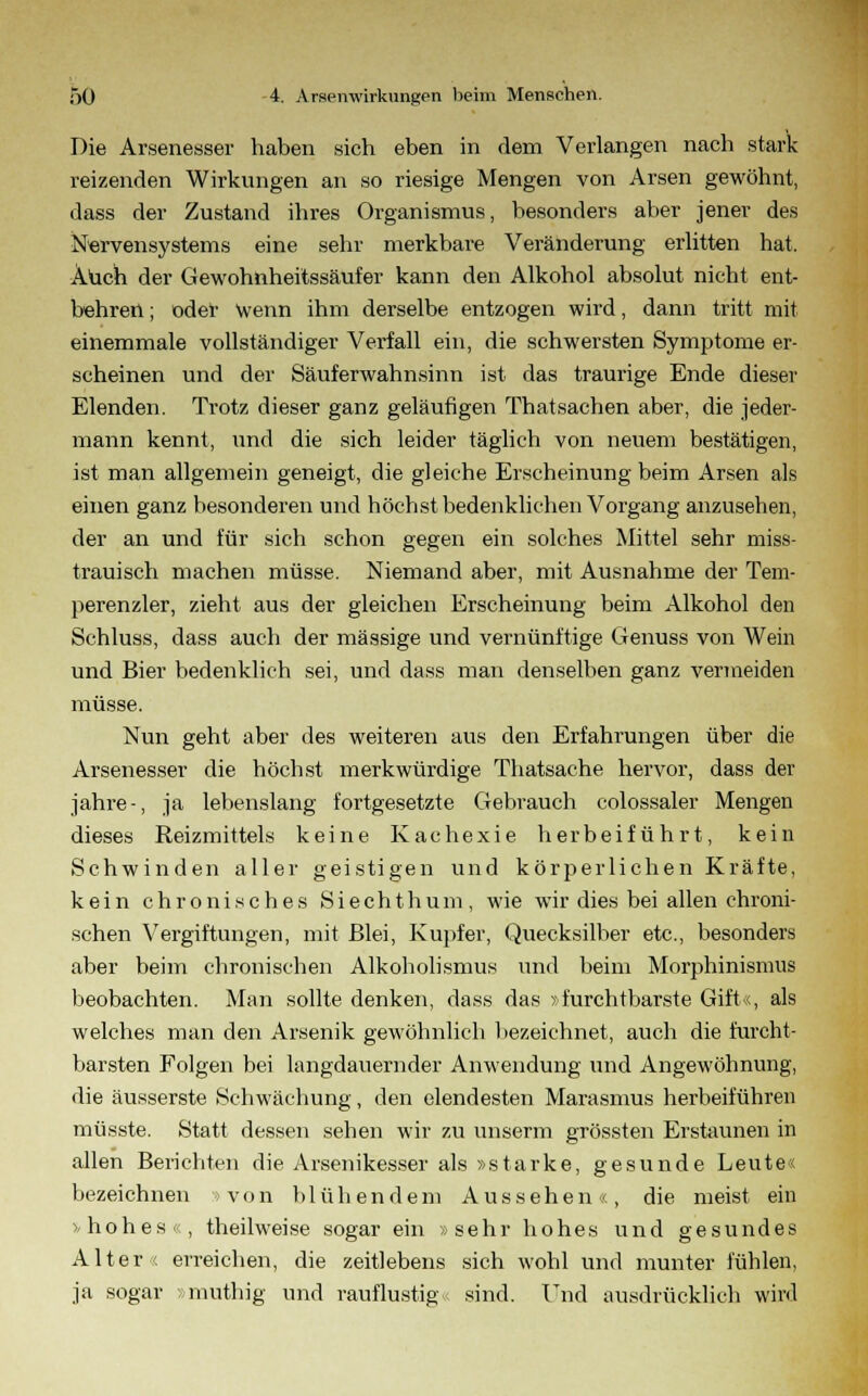 Die Arsenesser haben sich eben in dem Verlangen nach stark reizenden Wirkungen an so riesige Mengen von Arsen gewöhnt, dass der Zustand ihres Organismus, besonders aber jener des Nervensystems eine sehr merkbare Veränderung erlitten hat. Auch der Gewohnheitssäufer kann den Alkohol absolut nicht ent- behren ; oder Wenn ihm derselbe entzogen wird, dann tritt mit einemmale vollständiger Verfall ein, die schwersten Symptome er- scheinen und der Säuferwahnsinn ist das traurige Ende dieser Elenden. Trotz dieser ganz geläufigen Thatsachen aber, die jeder- mann kennt, und die sich leider täglich von neuem bestätigen, ist man allgemein geneigt, die gleiche Erscheinung beim Arsen als einen ganz besonderen und höchst bedenklichen Vorgang anzusehen, der an und für sich schon gegen ein solches Mittel sehr miss- trauisch machen müsse. Niemand aber, mit Ausnahme der Tem- perenzler, zieht aus der gleichen Erscheinung beim Alkohol den Schluss, dass auch der massige und vernünftige Genuss von Wein und Bier bedenklich sei, und dass man denselben ganz vermeiden müsse. Nun geht aber des weiteren aus den Erfahrungen über die Arsenesser die höchst merkwürdige Thatsache hervor, dass der jähre-, ja lebenslang fortgesetzte Gebrauch colossaler Mengen dieses Reizmittels keine Kachexie herbeiführt, kein Schwinden aller geistigen und körperlichen Kräfte, kein chronisches S i e c h t h u m , wie wir dies bei allen chroni- schen Vergiftungen, mit Blei, Kupfer, Quecksilber etc., besonders aber beim chronischen Alkoholismus und beim Morphinismus beobachten. Man sollte denken, dass das »furchtbarste Gift«, als welches man den Arsenik gewöhnlich bezeichnet, auch die furcht- barsten Folgen bei langdauernder Anwendung und Angewöhnung, die äusserste Schwächung, den elendesten Marasmus herbeiführen müsste. Statt dessen sehen wir zu unserm grössten Erstaunen in allen Berichten die Arsenikesser als »starke, gesunde Leute« bezeichnen von blühendem Aussehen«, die meist ein »hohes«, theilweise sogar ein »sehr hohes und gesundes Alter '. erreichen, die zeitlebens sich wohl und munter fühlen, ja sogar »muthig und rauflustig sind. Und ausdrücklich wird