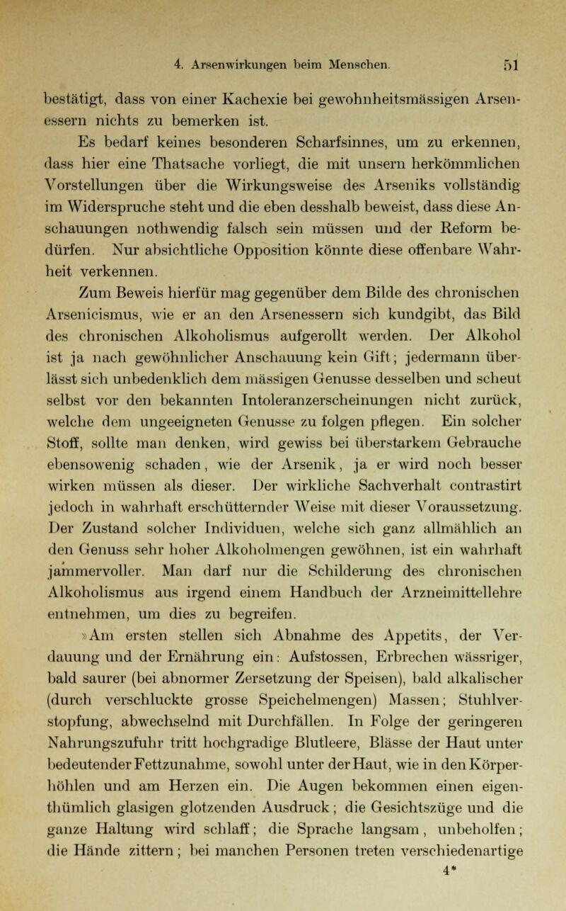 bestätigt, dass von einer Kachexie bei gewohnheitsmässigen Arsen- ewsern nichts zu bemerken ist. Es bedarf keines besonderen Scharfsinnes, um zu erkennen, dass hier eine Thatsache vorliegt, die mit unsern herkömmlichen Vorstellungen über die Wirkungsweise des Arseniks vollständig im Widerspruche steht und die eben desshalb beweist, dass diese An- schauungen nothwendig falsch sein müssen und der Reform be- dürfen. Nur absichtliche Opposition könnte diese offenbare Wahr- heit verkennen. Zum Beweis hierfür mag gegenüber dem Bilde des chronischen Arsenicismus, wie er an den Arsenessern sich kundgibt, das Bild des chronischen Alkoholismus aufgerollt werden. Der Alkohol ist ja nach gewöhnlicher Anschauung kein Gift; jedermann über- lässt sich unbedenklich dem massigen Genüsse desselben und scheut selbst vor den bekannten Intoleranzerscheinungen nicht zurück, welche dem ungeeigneten Genüsse zu folgen pflegen. Ein solcher Stoff, sollte man denken, wird gewiss bei überstarkem Gebrauche ebensowenig schaden, wie der Arsenik, ja er wird noch besser wirken müssen als dieser. Der wirkliche Sachverhalt contrastirt jedoch in wahrhaft erschütternder Weise mit dieser Voraussetzung. Der Zustand solcher Individuen, welche sich ganz allmählich an den Genuss sehr hoher Alkoholmengen gewöhnen, ist ein wahrhaft jammervoller. Man darf nur die Schilderung des chronischen Alkoholismus aus irgend einem Handbuch der Arzneimittellehre entnehmen, um dies zu begreifen. »Am ersten stellen sich Abnahme des Appetits, der Ver- dauung und der Ernährung ein: Aufstossen, Erbrechen wässriger, bald saurer (bei abnormer Zersetzung der Speisen), bald alkalischer (durch verschluckte grosse Speichelmengen) Massen; Stuhlver- stopfung, abwechselnd mit Durchfällen. In Folge der geringeren Nahrungszufuhr tritt hochgradige Blutleere, Blässe der Haut unter hedeutender Fettzunahme, sowohl unter der Haut, wie in denKörper- höhlen und am Herzen ein. Die Augen bekommen einen eigen- thümlich glasigen glotzenden Ausdruck ; die Gesichtszüge und die ganze Haltung wird schlaff; die Sprache langsam, unbeholfen; die Hände zittern ; bei manchen Personen treten verschiedenartige 4*