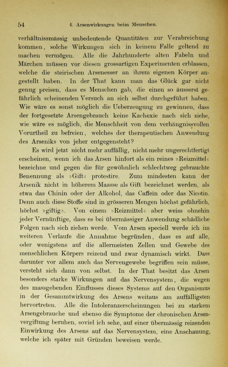 verhältnissmässig unbedeutende Quantitäten zur Verabreichung kommen, solche Wirkungen sich in keinem Falle geltend zu machen vermögen. Alle die Jahrhunderte alten Fabeln und Märchen müssen vor diesen grossartigen Experimenten erblassen, welche die steirischen Arsenesser an ihrem eigenen Körper an- gestellt haben. In der That kann man das Glück gar nicht genug preisen, dass es Menschen gab, die einen so äusserst ge- fährlich scheinenden Versuch an sich selbst durchgeführt haben. Wie wäre es sonst möglich die Ueberzeugung zu gewinne», dass der fortgesetzte Arsengebrauch keine Kachexie nach sich ziehe, wie wäre es möglich, die Menschheit von dem verhängnissvollen Vorurtheil zu befreien, welches der therapeutischen Anwendung des Arseniks von jeher entgegensteht? Es wird jetzt nicht mehr auffällig, nicht mehr ungerechtfertigt erscheinen, wenn ich das Arsen hinfort als ein reines »Reizmittel« bezeichne und gegen die für gewöhnlich schlechtweg gebrauchte Benennung als »Gift« protestire. Zum mindesten kann der Arsenik nicht in höherem Maasse als Gift bezeichnet werden, als etwa das Chinin oder der Alkohol, das Gaffeln oder das Nicotin. Denn auch diese Stoffe sind in grösseren Mengen höchst gefährlich, höchst »giftig«. Von einem »Reizmittel« aber weiss ohnehin jeder Vernünftige, dass es bei übermässiger Anwendung schädliche Folgen nach sich ziehen werde. Vom Arsen speciell werde ich im weiteren Verlaufe die Annahme begründen, dass es auf alle, oder wenigstens auf die allermeisten Zellen und Gewebe des menschlichen Körpers reizend und zwar dynamisch wirkt. Dass darunter vor allem auch das Nervengewebe begriffen sein müsse, versteht sich dann von selbst. In der That besitzt das Arsen besonders starke Wirkungen auf das Nervensystem, die wegen des massgebenden Einflusses dieses Systems auf den Organismus in der Gesammtwirkung des Arsens weitaus am auffälligsten hervortreten. Alle die Intoleranzerscheinungen bei zu starkem Arsengebrauche und ebenso die Symptome der chronischen Arsen- vergiftung beruhen, soviel ich sehe, auf einer übermässig reizenden Einwirkung des Arsens auf das Nervensystem, eine Anschauung, welche ich später mit Gründen beweisen werde.