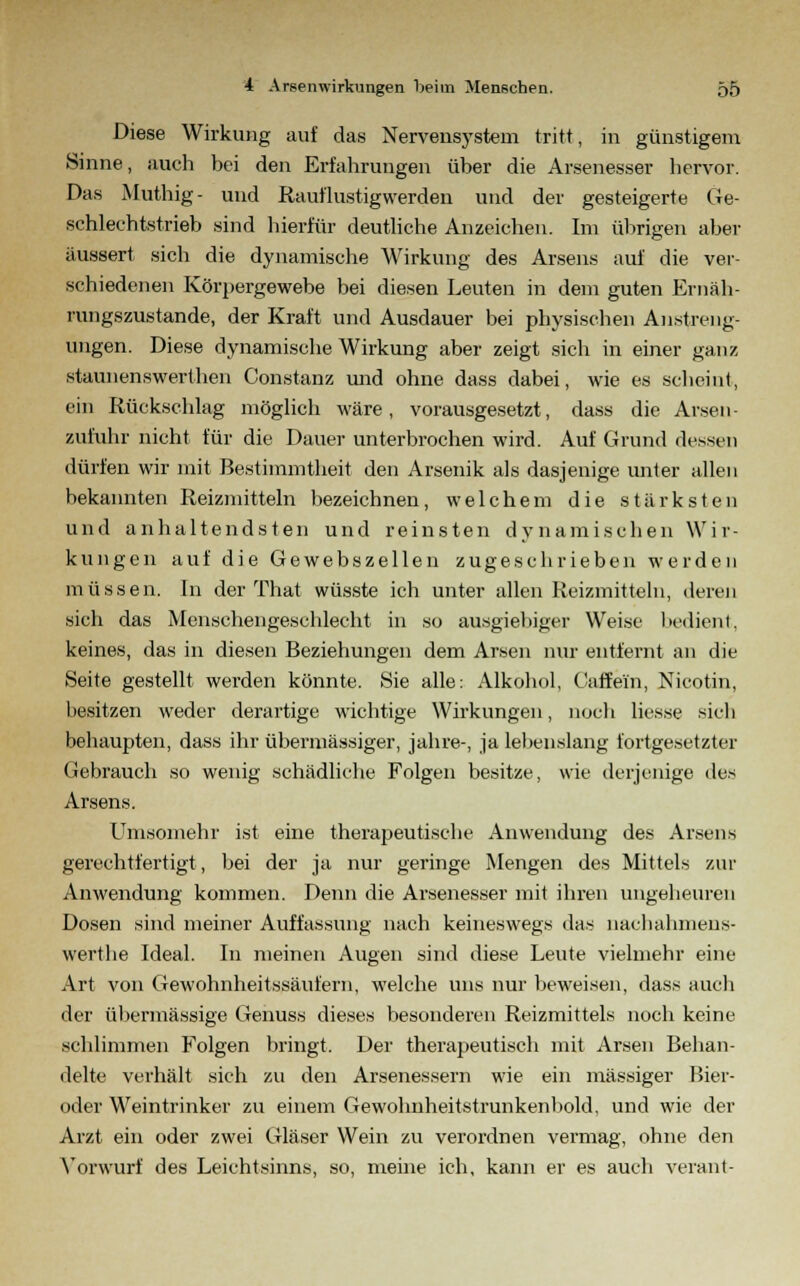 Diese Wirkung auf das Nervensystem tritt, in günstigem Sinne, auch bei den Erfahrungen über die Arsenesser hervor. Das Muthig- und Rauflustigwerden und der gesteigerte Ge- schlechtstrieb sind hierfür deutliche Anzeichen. Im übrigen aber äussert sich die dynamische Wirkung des Arsens auf die ver- schiedenen Körpergewebe bei diesen Leuten in dem guten Ernäh- rungszustande, der Kraft und Ausdauer bei physischen Anstreng- ungen. Diese dynamische Wirkung aber zeigt sich in einer ganz staunenswerlhen Constanz und ohne dass dabei, wie es scheint, ein Rückschlag möglich wäre, vorausgesetzt, dass die Arsen- zufuhr nicht für die Dauer unterbrochen wird. Auf Grund dessen dürfen wir mit Bestimmtheit den Arsenik als dasjenige unter allen bekannten Reizmitteln bezeichnen, welchem die stärksten und anhaltendsten und reinsten dynamischen Wir- kungen auf die Gewebszellen zugeschrieben werden müssen. In der That wüsste ich unter allen Reizmitteln, deren sich das Menschengeschlecht in so ausgiebiger Weise bedient, keines, das in diesen Beziehungen dem Arsen nur entfernt an die Seite gestellt werden könnte. Sie alle: Alkohol, Caffein, Nicotin, besitzen weder derartige wichtige Wirkungen, noch liesse sich behaupten, dass ihr übermässiger, jähre-, ja lebenslang fortgesetzter Gebrauch so wenig schädliche Folgen besitze, wie derjenige des Arsens. Umsomehr ist eine therapeutische Anwendung des Arsens gerechtfertigt, bei der ja nur geringe Mengen des Mittels zur Anwendung kommen. Denn die Arsenesser mit ihren ungeheuren Dosen sind meiner Auffassung nach keineswegs das nachahmens- werthe Ideal. In meinen Augen sind diese Leute vielmehr eine Art von Gewohnheitssäufern, welche uns nur beweisen, dass auch der übermässige Genuss dieses besonderen Reizmittels noch keine schlimmen Folgen bringt. Der therapeutisch mit Arsen Behan- delte verhält sich zu den Arsenessern wie ein massiger Bier- oder Weintrinker zu einem Gewohnheitstrunkenbold, und wie der Arzt ein oder zwei Gläser Wein zu verordnen vermag, ohne den Vorwurf des Leichtsinns, so, meine ich, kann er es auch verant-