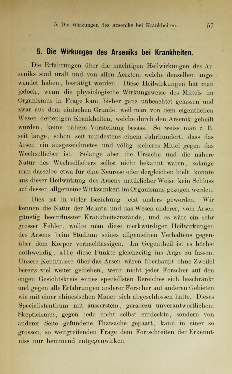 5. Die Wirkungen des Arseniks bei Krankheiten. Die Erfahrungen über die mächtigen Heilwirkungen des Ar- seniks sind uralt und von allen Aerzten, welche denselben ange- wendet haben, bestätigt worden. Diese Heilwirkungen hat man jedoch, wenn die physiologische Wirkungsweise des Mittels im Organismus in Frage kam, bisher ganz unbeachtet gelassen und zwar aus dem einfachen Grunde, weil man von dem eigentlichen Wesen derjenigen Krankheiten, welche durch den Arsenik geheilt wurden, keine nähere Vorstellung besass. So weiss man z. B. seit lange, schon seit mindestens einem Jahrhundert, dass das Arsen ein ausgezeichnetes und völlig sicheres Mittel gegen das Wechselfteber ist. Solange aber die Ursache und die nähere Natur des Wechselfiebers selbst nicht bekannt waren, solange man dasselbe etwa für eine Neurose oder dergleichen hielt, konnte aus dieser Heilwirkung des Arsens natürlicher Weise kein Schluss auf dessen allgemeine Wirksamkeit im Organismus gezogen werden. Dies ist in vieler Beziehung jetzt anders geworden. Wir kennen die Natur der Malaria und das Wesen anderer, vom Arsen günstig beeinflusster Krankheitszustände, und es wäre ein sehr grosser Fehler, wollte man diese merkwürdigen Heilwirkungen des Arsens beim Studium seines allgemeinen Verhaltens gegen- über dem Körper vernachlässigen. Im Gegentheil ist es höchst nothwendig, alle diese Punkte gleichzeitig ins Auge zu fassen. Unsere Kenntnisse über das Arsen wären überhaupt ohne Zweifel bereits viel weiter gediehen, wenn nicht jeder Forscher auf den engen Gesichtskreis seines speciellsten Bereiches sich beschränkt und gegen alle Erfahrungen anderer Forscher auf anderen Gebieten wie mit einer chinesischen Mauer sich abgeschlossen hätte. Dieses Specialistenthum mit äusserstem, geradezu unverantwortlichem Skepticismus, gegen jede nicht selbst entdeckte, sondern von anderer Seite gefundene Thatsache gepaart, kann in einer so grossen, so weitgreifenden Frage dem Fortschreiten der Erkennt- niss nur hemmend entgegenwirken.