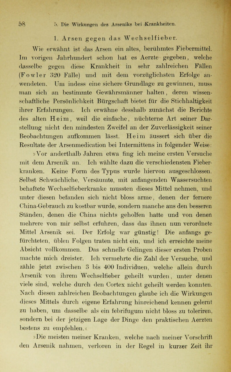 1. Arsen gegen das Wechselfieber. Wie erwähnt ist das Arsen ein altes, berühmtes Fiebermittel. Im vorigen Jahrhundert schon hat es Aerzte gegeben, welche dasselbe gegen diese Krankheit in sehr zahlreichen Fällen (Fowler o20 Fälle) und mit dem vorzüglichsten Erfolge an- wendeten. Um indess eine sichere Grundlage zu gewinnen, muss man sich an bestimmte Gewährsmänner halten, deren wissen- schaftliche Persönlichkeit Bürgschaft bietet für die Stichhaltigkeit ihrer Erfahrungen. Ich erwähne desshalb zunächst die Berichte des alten Heim, weil die einfache, nüchterne Art seiner Dar- stellung nicht den mindesten Zweifel an der Zuverlässigkeit seiner Beobachtungen aufkommen lässt. Heim äussert sich über die Resultate der Arsenmedication bei Intermittens in folgender Weise: »Vor anderthalb Jahren etwa fing ich meine ersten Versuche mit dem Arsenik an. Ich wählte dazu die verschiedensten Fieber- kranken. Keine Form des Typus wurde hiervon ausgeschlossen. Selbst Schwächliche, Versäumte, mit anfangenden Wassersuchten behaftete Wechselfieberkranke mussten dieses Mittel nehmen, und unter diesen befanden sich nicht bloss arme, denen der fernere China-Gebrauch zu kostbar wurde, sondern manche aus den besseren Ständen, denen die China nichts geholfen hatte und von denen mehrere von mir selbst erfuhren, dass das ihnen nun verordnete Mittel Arsenik sei. Der Erfolg war günstig! Die anfangs ge- fürchteten, üblen Folgen traten nicht ein, und ich erreichte meine Absicht vollkommen. Das schnelle Gelingen dieser ersten Proben machte mich dreister. Ich vermehrte die Zahl der Versuche, und zähle jetzt zwischen 3 bis 400 Individuen, welche allein durch Arsenik von ihrem Wechselfieber geheilt wurden, unter denen viele sind, welche durch den Cortex nicht geheilt werden konnten. Nach diesen zahlreichen Beobachtungen glaube ich die Wirkungen dieses Mittels durch eigene Erfahrung hinreichend kennen gelernt zu haben, um dasselbe als ein fehrifugum nicht bloss zu toleriren, sondern bei der jetzigen Lage der Dinge den praktischen Aerzten bestens zu empfehlen.. »Die meisten meiner Kranken, welche nach meiner Vorschrift den Arsenik nahmen, verloren in der Regel in kurzer Zeit ihr