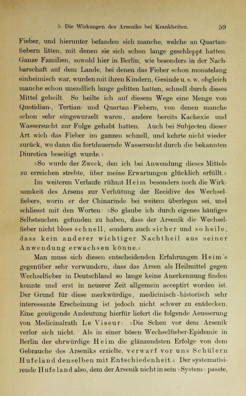 Fieber, und hierunter befanden sich manche, welche an Quartan- fiebern litten, mit denen sie sich schon lange geschleppt hatten. Ganze Familien, sowohl hier in Berlin, wie besonders in der Nach- barschaft auf dem Lande, bei denen das Fieber schon monatelang einheimisch war, wurden mit ihren Kindern, Gesinde u. s. w. obgleich manche schon unendlich lange gelitten hatten, schnell durch dieses Mittel geheilt. So heilte ich auf diesem Wege eine Menge von Quotidian-, Tertian- und Quartan-Fiebern, von denen manche schon sehr eingewurzelt waren, andere bereits Kachexie und Wassersucht zur Folge gehabt hatten. Auch bei Subjecten dieser Art wich das Fieber im ganzen schnell, und kehrte nicht wieder zurück, wo dann die fortdauernde Wassersucht durch die bekannten Diuretica beseitigt wurde. < »So wurde der Zweck, den ich bei Anwendung dieses Mittels zu erreichen strebte, über meine Erwartungen glücklich erfüllt.« Im weiteren Verlaufe rühmt Heim besonders noch die Wirk- samkeit des Arsens zur Verhütung der Recidive des Wechsel- fiebers, worin er der Chinarinde bei weitem überlegen sei, und schliesst mit den Worten: »So glaube ich durch eigenes häutiges Selbstsuchen gefunden zu haben, dass der Arsenik die Wechsel- fieber nicht bloss schnell, sondern auch sicher und so heile, dass kein anderer wichtiger Nachtheil aus seiner Anwendung erwachsen könne.« Man muss sich diesen entscheidenden Erfahrungen Heim's gegenüber sehr verwundern, dass das Arsen als Heilmittel gegen Wechselfieber in Deutschland so lange keine Anerkennung finden konnte und erst in neuerer Zeit allgemein acceptirt worden ist. Der Grund für diese merkwürdige, medicinisch-historisch sehr interessante Erscheinung ist jedoch nicht schwer zu entdecken. Eine genügende Andeutung hierfür liefert die folgende Aeusserung von Medicinalrath Le Viseur: »Die Scheu vor dem Arsenik verlor sich nicht. Als in einer bösen Wechselfieber-Epidemie in Berlin der ehrwürdige Heim die glänzendsten Erfolge von dem Gebrauche des Arseniks erzielte, verwarf vor uns Schülern Hufeland denselben mit Entschiedenheit.« Der systematisi- rende Huf e land also, dem der Arsenik nicht in sein»System« passte,