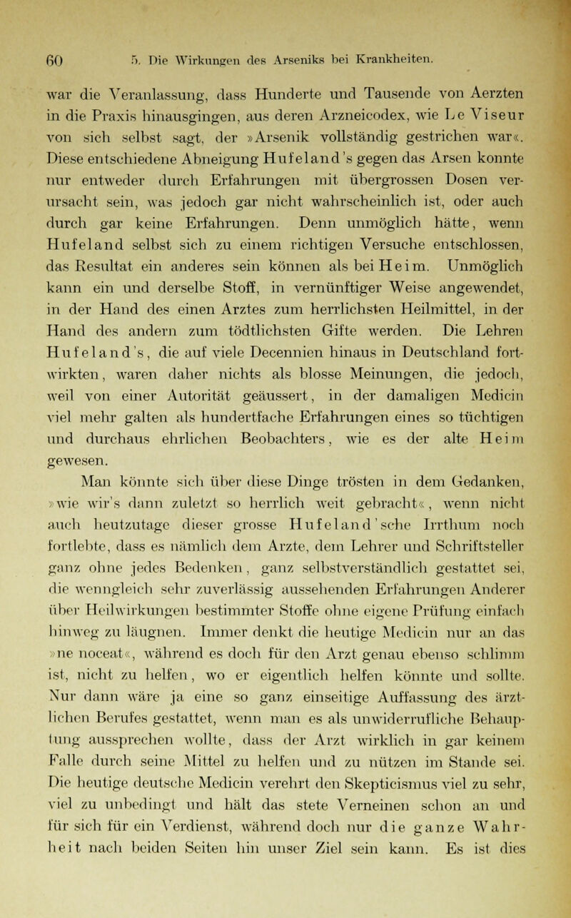 war die Veranlassung, dass Hunderte und Tausende von Aerzten in die Praxis hinausgingen, aus deren Arzneieodex, wie Le Viseur von sich selbst sagt, der »Arsenik vollständig gestrichen war«. Diese entschiedene Abneigung Hufeland's gegen das Arsen konnte nur entweder durch Erfahrungen mit übergrossen Dosen ver- ursacht sein, was jedoch gar nicht wahrscheinlich ist, oder auch durch gar keine Erfahrungen. Denn unmöglich hätte, wenn Hufeland selbst sich zu einem richtigen Versuche entschlossen, das Resultat ein anderes sein können als bei Heim. Unmöglich kann ein und derselbe Stoff, in vernünftiger Weise angewendet, in der Hand des einen Arztes zum herrlichsten Heilmittel, in der Hand des andern zum tödtlichsten Gifte werden. Die Lehren Hufeland's, die auf viele Decennien hinaus in Deutschland fort- wirkten , waren daher nichts als blosse Meinungen, die jedoch, weil von einer Autorität geäussert, in der damaligen Medicin viel mehr galten als hundertfache Erfahrungen eines so tüchtigen und durchaus ehrlichen Beobachters, wie es der alte Heim gewesen. Man könnte sich über diese Dinge trösten in dem Gedanken, »wie wir's dann zuletzt so herrlich weit gebracht« , wenn nicht auch heutzutage dieser grosse Hufeland'sehe Irrthum noch fortlebte, dass es nämlich dem Arzte, dem Lehrer und Schriftsteller ganz ohne jedes Bedenken, ganz selbstverständlich gestattet sei, die wenngleich sehr zuverlässig aussehenden Erfahrungen Anderer übei- Heilwirkungen bestimmter Stoffe ohne eigene Prüfung einfach hinweg zu läugnen. Immer denkt die heutige Medicin nur an das <ne noceat«, während es doch für den Arzt genau ebenso schlimm ist, nicht zu helfen, wo er eigentlich helfen könnte und sollte. Nur dann wäre ja eine so ganz einseitige Auffassung des ärzt- lichen Berufes gestattet, wenn man es als unwiderrufliche Behaup- tung aussprechen wollte, dass der Arzt wirklich in gar keinem Falle durch seine Mittel zu helfen und zu nützen im Stande sei. Die heutige deutsche Medicin verehrt den Skepticismus viel zu sehr, viel zu unbedingt und hält das stete Verneinen schon an und für sich für ein Verdienst, während doch nur die ganze Wahr- heit nach beiden Seiten hin unser Ziel sein kann. Es ist dies