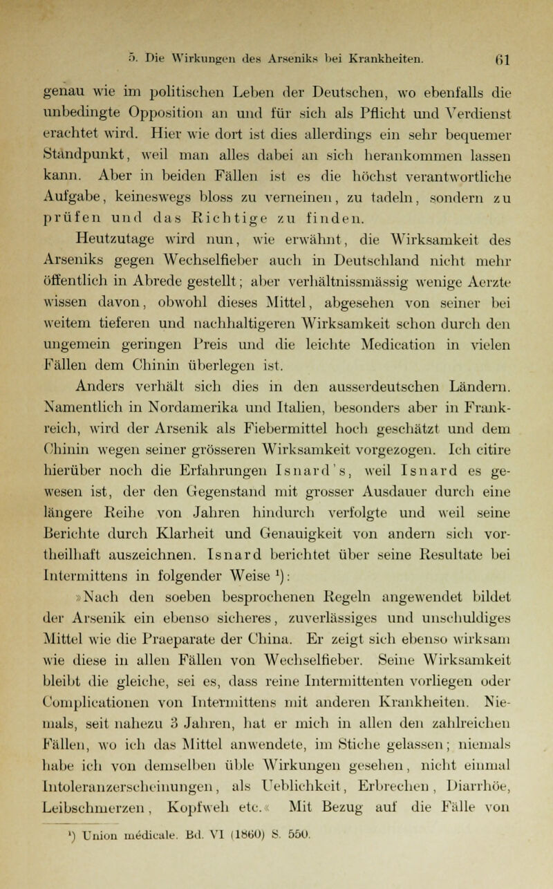 genau wie im politischen Leben der Deutschen, wo ebenfalls die unbedingte Opposition an und für sich als Pflicht und Verdienst erachtet wird. Hier wie dort ist dies allerdings ein sehr bequemer .Standpunkt, weil man alles dabei an sieh berankommen lassen kann. Aber in beiden Fällen ist es die buchst verantwortliche Aufgabe, keineswegs bloss zu verneinen, zu tadeln, sondern zu prüfen und das Richtige zu finden. Heutzutage wird nun, wie erwähnt, die Wirksamkeit des Arseniks gegen Wechselfieber auch in Deutschland nicht mehr öffentlich in Abrede gestellt; aber verhältnissmässig wenige Aerzte wissen davon, obwohl dieses Mittel, abgesehen von seiner bei weitem tieferen und nachhaltigeren Wirksamkeit schon durch den ungemein geringen Preis und die leichte Medication in vielen Fällen dem Chinin überlegen ist. Anders verhält sich dies in den ausseideutschen Ländern. Namentlich in Nordamerika und Italien, besonders aber in Frank- reich, wird der Arsenik als Fiebermittel hoch geschätzt und dem Chinin wegen seiner grösseren Wirksamkeit vorgezogen. Ich citire hierüber noch die Erfahrungen Isnard's, weil Isnard es ge- wesen ist, der den Gegenstand mit grosser Ausdauer durch eine längere Reihe von Jahren hindurch verfolgte und weil seine Berichte durch Klarheit und Genauigkeit von andern sich vor- teilhaft auszeichnen. Isnard berichtet über seine Resultate bei Interinittens in folgender Weise '); »Nach den soeben besprochenen Regeln angewendet bildet der Arsenik ein ebenso sicheres, zuverlässiges und unschuldiges Mittel wie die Praeparate der China. Er zeigt sich ebenso wirksam wie diese in allen Fällen von Wechselneber. Seine Wirksamkeit bleibt die gleiche, sei es, dass reine Intermitteiiten vorliegen oder Complicationen von Interinittens mit anderen Krankheiten. Nie- mals, seit nahezu 3 Jahren, hat er mich in allen den zahlreichen Fällen, wo ich das Mittel anwendete, im Stiche gelassen; niemals habe ich von demselben üble Wirkungen gesehen, nicht einmal [ntoleranzerscheinungen, als Uebkchkeit, Erbrechen, Diarrhöe, Leibschmerzen, Kopfweh etc. Mit Bezug auf die Fälle von ') Union medicale. Bd. VI 11860) S. 550.