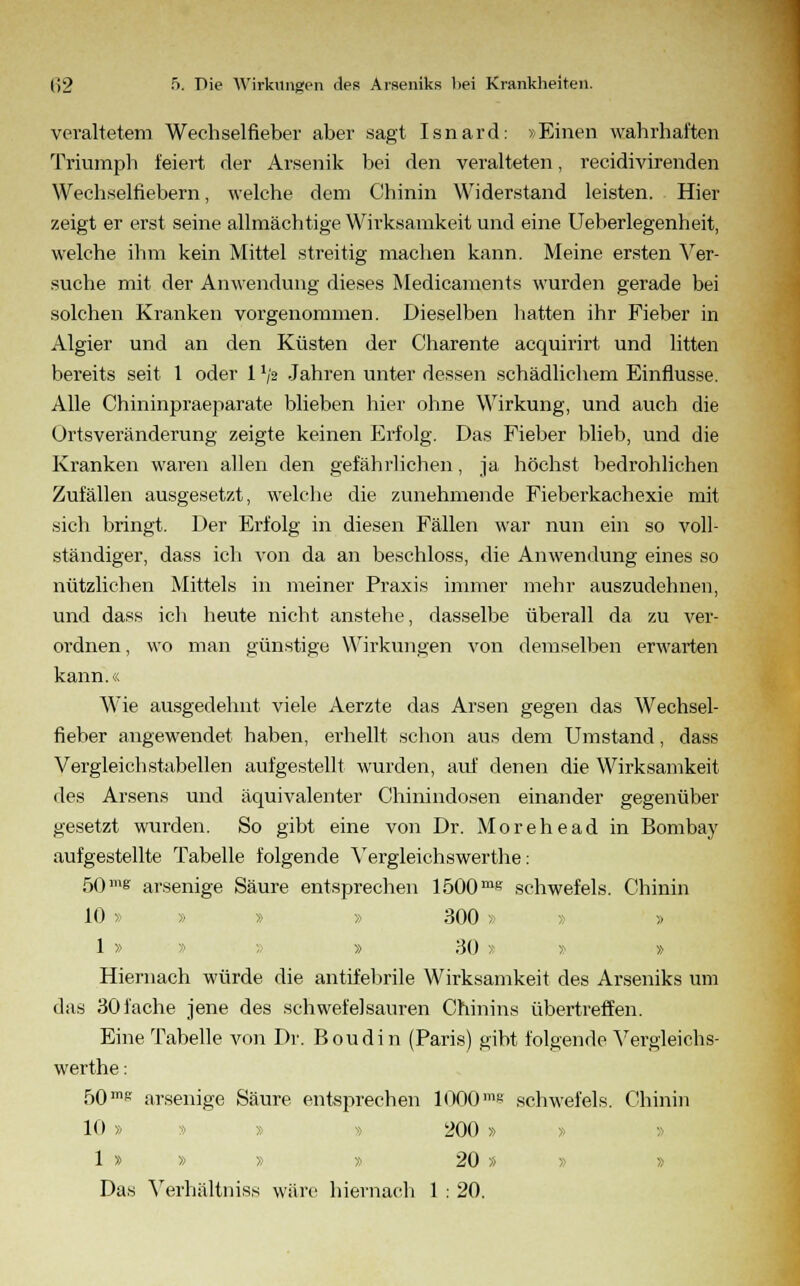 veraltetem Wechselfieber aber sagt Isnard: »Einen wahrhaften Triumph feiert der Arsenik bei den veralteten, recidivirenden Wechselfiebern, welche dem Chinin Widerstand leisten. Hier zeigt er erst seine allmächtige Wirksamkeit und eine Ueberlegenheit, welche ihm kein Mittel streitig machen kann. Meine ersten Ver- suche mit der Anwendung dieses Medicaments wurden gerade bei solchen Kranken vorgenommen. Dieselben hatten ihr Fieber in Algier und an den Küsten der Charente acquirirt und litten bereits seit 1 oder 1 ljt Jahren unter dessen schädlichem Einflüsse. Alle Chininpraeparate blieben hier ohne Wirkung, und auch die Ortsveränderung zeigte keinen Erfolg. Das Fieber blieb, und die Kranken waren allen den gefährlichen, ja höchst bedrohlichen Zufällen ausgesetzt, welche die zunehmende Fieberkachexie mit sich bringt. Der Erfolg in diesen Fällen war nun ein so voll- ständiger, dass ich von da an beschloss, die Anwendung eines so nützlichen Mittels in meiner Praxis immer mehr auszudehnen, und dass ich heute nicht anstehe, dasselbe überall da zu ver- ordnen, wo man günstige Wirkungen von demselben erwarten kann.« Wie ausgedehnt viele Aerzte das Arsen gegen das Wechsel- fieber angewendet haben, erhellt schon aus dem Umstand, dass Vergleichstabellen aufgestellt wurden, auf denen die Wirksamkeit des Arsens und äquivalenter Chinindosen einander gegenüber gesetzt wurden. So gibt eine von Dr. Mo r ehe ad in Bombay aufgestellte Tabelle folgende Vergleichswerthe; 50m« arsenige Säure entsprechen 1500mg schwefeis. Chinin 10 >: » » » 300 » » 1 » » » 30 » » » Hiernach würde die antifebrile Wirksamkeit des Arseniks um das 30 fache jene des schwefelsauren Chinins übertreffen. Eine Tabelle von Dr. Boudin (Paris) gibt folgende Vergleichs- werthe : 50mfr arsenige Säure entsprechen 1000111*1 schwefeis. Chinin 10 » » 200 » » 1 » » » » 20 » Das Verhältniss wäre hiernach 1 : 20.