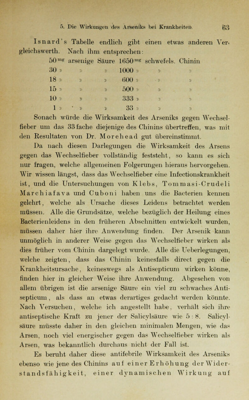 I s n a r d' s Tabelle endlich gibt einen etwas anderen Ver-r gleichswerth. Nach ihm entsprechen: 50 me arsenige Säure 1650mg schwefeis. Chinin 30 » » 1000 > » 18 » » » 600 » » 15 » » » 500 » » 10 - » » 333 » 1 » » » 33 » » Sonach würde die Wirksamkeit des Arseniks gegen Wechsel - fieber um das 33fache diejenige des Chinins übertreffen, was mit den Resultaten von Dr. Morehead gut übereinstimmt. Da nach diesen Darlegungen die Wirksamkeit des Arsens gegen das Wechselfieber vollständig feststeht, so kann es sich nur fragen, welche allgemeinen Folgerungen hieraus hervorgehen. Wir wissen längst, dass das Wechselfieber eine Infectionskrankheit ist, und die Untersuchungen von K 1 ebs, Tommasi-Crudeli Marchiafava und Cuboni haben uns die Bacterien kennen gelehrt, welche als Ursache dieses Leidens betrachtet werden müssen. Alle die Grundsätze, welche bezüglich der Heilung eines Bacterienleidens in den früheren Abschnitten entwickelt wurden, müssen daher hier ihre Anwendung finden. Der Arsenik kann unmöglich in anderer Weise gegen das Wechselfieber wirken als dies früher vom Chinin dargelegt wurde. Alle die Ueberlegungen, welche zeigten, dass das Chinin keinesfalls direct gegen die Krankheitsursache, keineswegs als Antisepticum wirken könne, finden hier in gleicher Weise ihre Anwendung. Abgesehen von allem übrigen ist die arsenige Säure ein viel zu schwaches Anti- septicum , als dass an etwas derartiges gedacht werden könnte. Nach Versuchen, welche ich angestellt habe, verhält sich ihre antiseptische Kraft zu jener der Salicylsäure wie 5 : 8. Salicyl- säure müsste daher in den gleichen minimalen Mengen, wie das Arsen, noch viel energischer gegen das Wechselfieber wirken als Arsen, was bekanntlich durchaus nicht der Fall ist. Es beruht daher diese antifebrile Wirksamkeit des Arseniks ebenso wie jene des Chinins auf einer Erhöhung der Wider- standsfähigkeit, einer dynamischen Wirkung auf