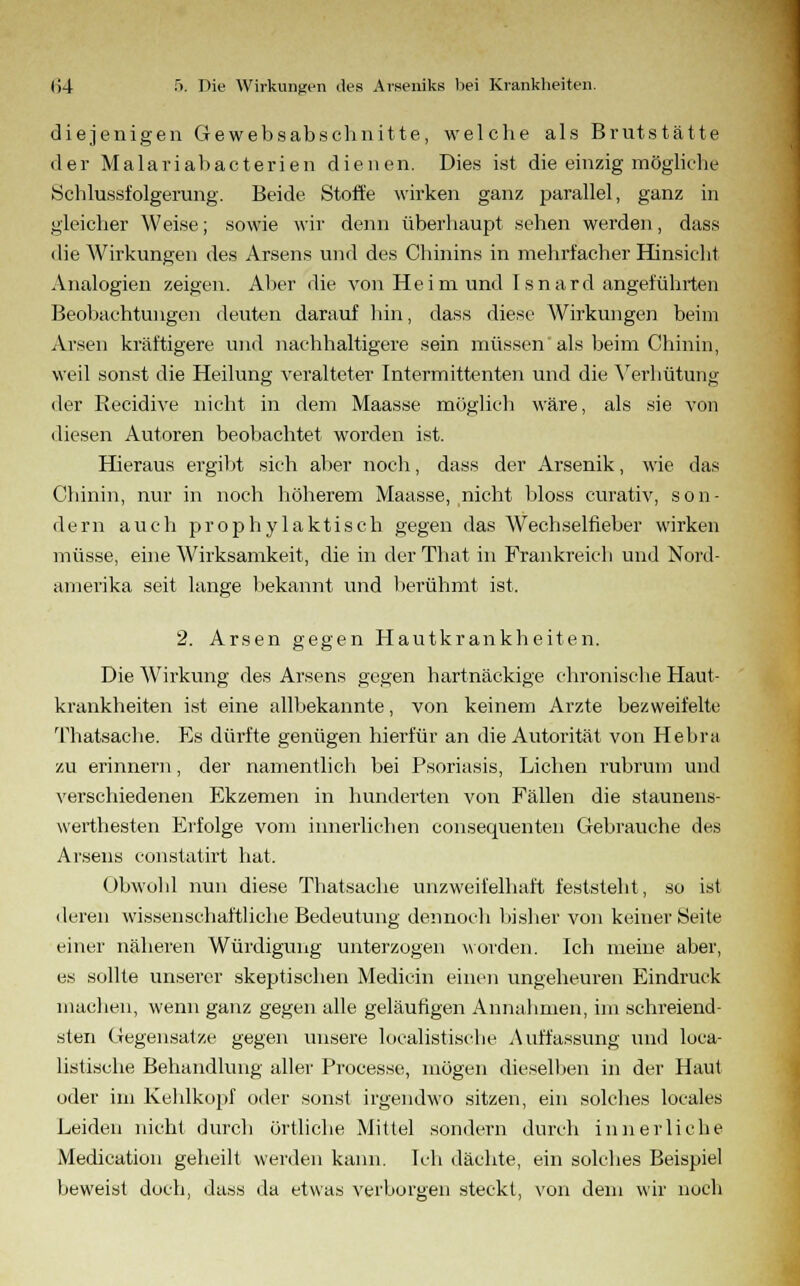 diejenigen Gewebsabschnitte, welche als Brutstätte der Malariabacterien dienen. Dies ist die einzig mögliehe Schlussfolgerung. Beide Stoffe wirken ganz parallel, ganz in gleicher Weise; sowie wir denn überhaupt sehen werden, dass die Wirkungen des Arsens und des Chinins in mehrfacher Hinsicht Analogien zeigen. Aber die von Heim und Isnard angeführten Beobachtungen deuten darauf hin, dass diese Wirkungen beim Arsen kräftigere und nachhaltigere sein müssen als beim Chinin, weil sonst die Heilung veralteter Intermittenten und die Verhütung der Recidive nicht in dem Maasse möglich wäre, als sie von diesen Autoren beobachtet worden ist. Hieraus ergibt sich aber noch, dass der Arsenik, wie das Chinin, nur in noch höherem Maasse, nicht bloss curativ, son- dern auch prophylaktisch gegen das Wechselfieber wirken müsse, eine Wirksamkeit, die in derThat in Frankreich und Nord- amerika seit lange bekannt und berühmt ist. 2. Arsen gegen Hautkrankheiten. Die Wirkung des Arsens gegen hartnäckige chronische Haut- krankheiten ist eine allbekannte, von keinem Arzte bezweifelte Thatsache. Es dürfte genügen hierfür an die Autorität von Hebra zu erinnern, der namentlich bei Psoriasis, Liehen rubrum und verschiedenen Ekzemen in hunderten von Fällen die staunens- werthesten Erfolge vom innerlichen consequenten Gebrauche des Arsens constatirt hat. Obwold nun diese Thatsache unzweifelhaft feststeht, so ist deren wissenschaftliche Bedeutung dennoch bisher von keiner Seite einer näheren Würdigung unterzogen worden. Ich meine aber, es sollte unserer skeptischen Medicin einen ungeheuren Eindruck machen, wenn ganz gegen alle geläufigen Annahmen, im schreiend- sten Gegensatze gegen unsere localistische Auffassung und loca- listische Behandlung aller Processe, mögen dieselben in der Haut oder im Kehlkopf oder sonst irgendwo sitzen, ein solches locales Leiden nicht durch örtliche Mittel sondern durch innerliche Medication geheilt werden kann. Ich dächte, ein solches Beispiel beweist doch, dass da etwas verbürgen steckt, von dem wir noch