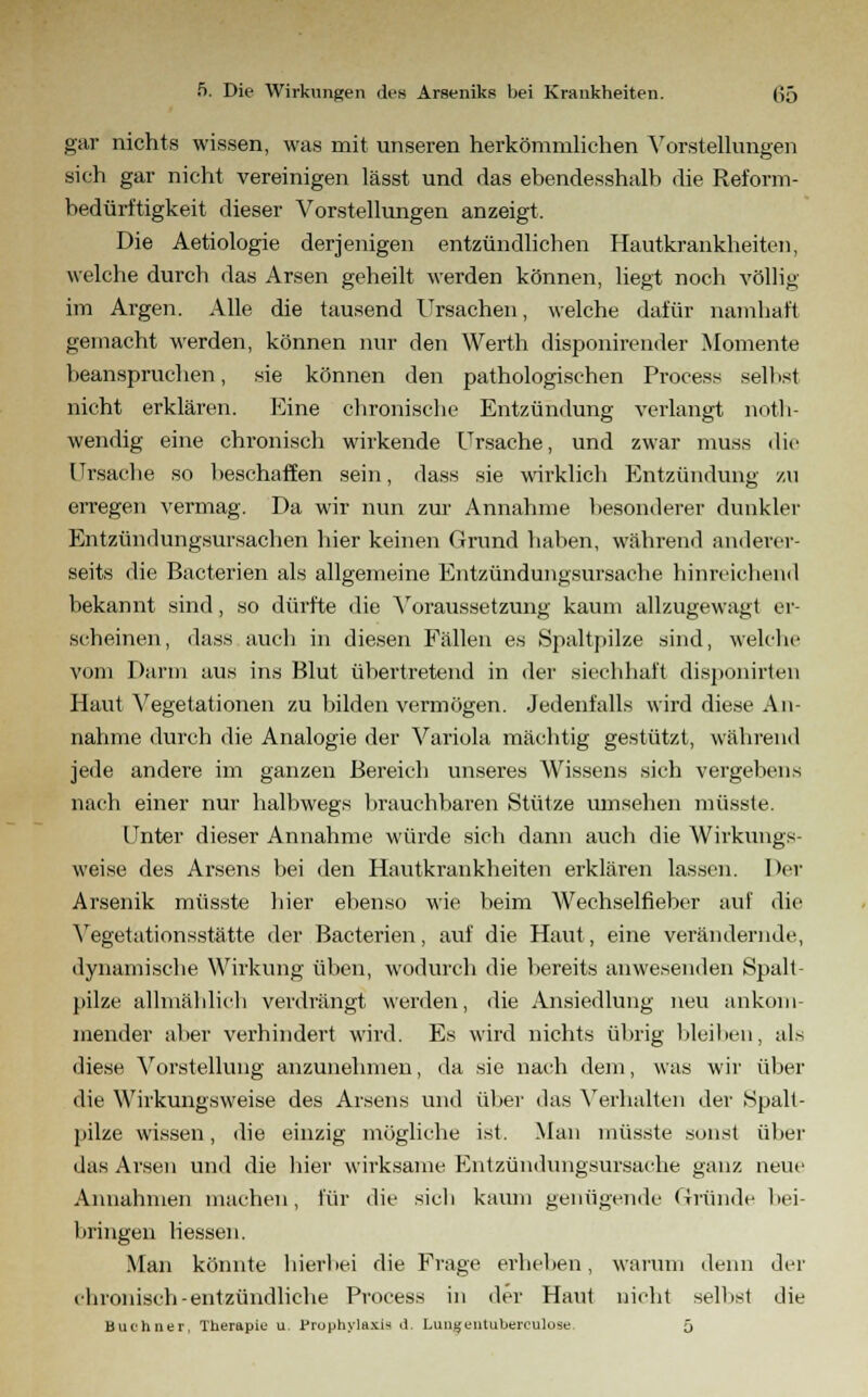 gar nichts wissen, was mit unseren herkömmlichen Vorstellungen sich gar nicht vereinigen lässt und das ebendesshalb die Reform- bedüri'tigkeit dieser Vorstellungen anzeigt. Die Aetiologie derjenigen entzündlichen Hautkrankheiten, welche durch das Arsen geheilt werden können, liegt noch völlig im Argen. Alle die tausend Ursachen, welche dafür namhaft gemacht werden, können nur den Werth disponirender Momente beanspruchen, sie können den pathologischen Process selbst nicht erklären. Eine chronische Entzündung verlangt noth- wendig eine chronisch wirkende Ursache, und zwar muss die Ursache so beschaffen sein, dass sie wirklich Entzündung zu erregen vermag. Da wir nun zur Annahme besonderer dunkler Entzündungsursachen hier keinen Grund haben, während anderer- seits die Bacterien als allgemeine Entzündungsursache hinreichend bekannt sind, so dürfte die Voraussetzung kaum allzugewagt er- scheinen, dass auch in diesen Fällen es Spaltpilze sind, welche vom Darm aus ins Blut übertretend in der sicchhaft disponirten Haut Vegetationen zu bilden vermögen. Jedenfalls wird diese An- nahme durch die Analogie der Variola mächtig gestützt, während jede andere im ganzen Bereich unseres Wissens sich vergebens nach einer nur halbwegs brauchbaren Stütze umsehen müsste. Unter dieser Annahme würde sich dann auch die Wirkungs- weise des Arsens bei den Hautkrankheiten erklären lassen. Der Arsenik müsste hier ebenso wie beim Wechselfieber auf die Vegetationsstätte der Bacterien, auf die Haut, eine verändernde, dynamische Wirkung üben, wodurch die bereits anwesenden Spalt- pilze allmählich verdrängt werden, die Ansiedlung neu ankom- mender aber verhindert wird. Es wird nichts übrig bleiben, als diese Vorstellung anzunehmen, da sie nach dem, was wir über die Wirkungsweise des Arsens und über das Verhalten der Spalt- pilze wissen, die einzig mögliche ist. Man müsste sonst über das Arsen und die hier wirksame Entzündungsursache ganz neue Annahmen machen, für die sich kaum genügende Gründe bei- bringen liessen. Man könnte hierbei die Frage erheben, warum denn der chronisch-entzündliche Process in der Haut nicht selbst die Büchner, Therapie u. Pruphylaxi-s d. Lungentuberculose. 5