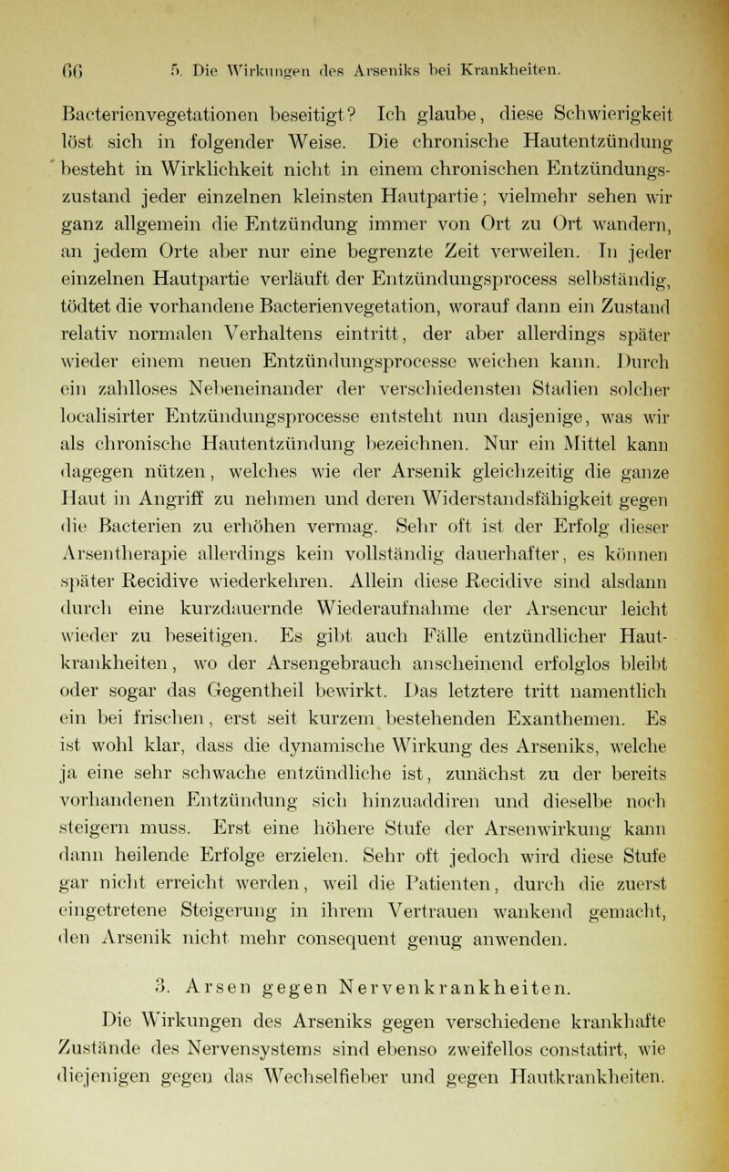 BaeterienVegetationen beseitigt? Ich glaube, diese Schwierigkeit löst sich in folgender Weise. Die chronische Hautentzündung besteht in Wirklichkeit nicht in einem chronischen Entzündungs- zustand jeder einzelnen kleinsten Hantpartie; vielmehr sehen wir ganz allgemein die Entzündung immer von Ort zu Ort wandern, an jedem Orte aber nur eine begrenzte Zeit verweilen. In jeder einzelnen Hautpartie verläuft der Entzündungsprocess selbständig, tödtet die vorhandene Bacterienvegetation, worauf dann ein Zustand relativ normalen Verhaltens eintritt, der aber allerdings später wieder einem neuen Entzündungsprocesse weichen kann. Durch ein zahlloses Nebeneinander der verschiedensten Stadien solcher localisirter Entzündungsprocesse entsteht nun dasjenige, was wir als chronische Hautentzündung bezeichnen. Nur ein Mittel kann dagegen nützen, welches wie der Arsenik gleichzeitig die ganze Haut in Angriff zu nehmen und deren Widerstandsfähigkeit gegen die Baeterien zu erhöhen vermag. Sehr oft ist der Erfolg dieser Arsentherapie allerdings kein vollständig dauerhafter, es können später Recidive wiederkehren. Allein diese Recidive sind alsdann durch eine kurzdauernde Wiederaufnahme der Arsencur leicht wieder zu beseitigen. Es gibt auch Fälle entzündlicher Haut- krankheiten , wo der Arsengebrauch anscheinend erfolglos bleibt oder sogar das Gegentheil bewirkt. Das letztere tritt namentlich ein bei frischen, erst seit kurzem bestehenden Exanthemen. Es ist wohl klar, dass die dynamische Wirkung des Arseniks, welche ja eine sehr schwache entzündliche ist, zunächst zu der bereits vorhandenen Entzündung sich hinzuaddiren und dieselbe noch steigern muss. Erst eine höhere Stufe der Arsenwirkung kann dann heilende Erfolge erzielen. Sehr oft jedoch wird diese Stufe gar nicht erreicht werden, weil die Patienten, durch die zuerst eingetretene Steigerung in ihrem Vertrauen wankend gemacht, den Arsenik nicht mehr consequent genug anwenden. 3. Arsen gegen Nervenkrankheiten. Die Wirkungen des Arseniks gegen verschiedene krankhafte Zustände des Nervensystems sind ebenso zweifellos constatirt, wie diejenigen gegen das Wechselfieber und gegen Hautkrankheiten.