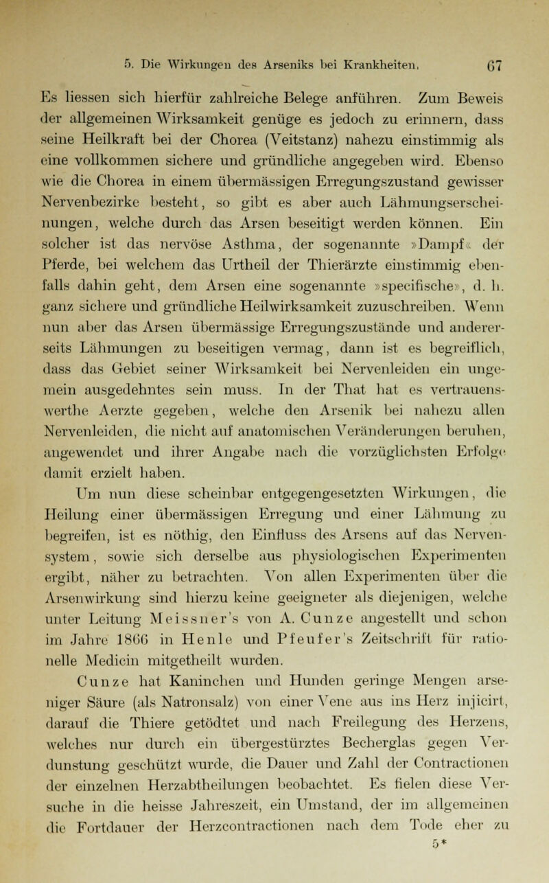 Es Hessen sich hierfür zahlreiche Belege anführen. Zum Beweis der allgemeinen Wirksamkeit genüge es jedoch zu erinnern, dass .seine Heilkraft bei der Chorea (Veitstanz) nahezu einstimmig als eine vollkommen sichere und gründliche angegeben wird. Ebenso wie die Chorea in einem übermässigen Erregungszustand gewisser Nervenbezirke besteht, so gibt es aber auch Lähmungserschei- nungen, welche durch das Arsen beseitigt werden können. Ein solcher ist das nervöse Asthma, der sogenannte »Dampf« der Pferde, bei welchem das Urtheil der Thierärzte einstimmig eben- falls dahin geht, dem Arsen eine sogenannte »specifische: , d. h. ganz sichere und gründliche Heilwirksamkeit zuzuschreiben. Wenn nun aber das Arsen übermässige Erregungszustände und anderer- seits Lähmungen zu beseitigen vermag, dann ist es begreiflich, dass das Gebiet seiner Wirksamkeit bei Nervenleiden ein unge- mein ausgedehntes sein muss. In der That hat es vertrauens- werthe Aerzte gegeben, welche den Arsenik bei nahezu allen Nervenleiden, die nicht auf anatomischen Veränderungen beruhen, angewendet und ihrer Angabe nach die vorzüglichsten Erfolge damit erzielt haben. Um nun diese scheinbar entgegengesetzten Wirkungen, die Heilung einer übermässigen Erregung und einer Lähmung zu begreifen, ist es nöthig, den Einfluss des Arsens auf das Nerven- system , sowie sich derselbe aus physiologischen Experimenten ergibt, näher zu betrachten. Von allen Experimenten über die Arsenwirkung sind hierzu keine geeigneter als diejenigen, welche unter Leitung Meissner's von A. Cunze angestellt und schon im Jahre 18(iG in Henle und Pfeufer's Zeitschrift für ratio- nelle Medicin mitgetheilt wurden. Cunze hat Kaninchen und Hunden geringe Mengen arse- niger Säure (als Natronsalz) von einer Vene aus ins Herz injicirt, darauf die Thiere getödtet und nach Freilegung des Herzens, welches nur durch ein übergestürztes Becherglas gegen Ver- dunstung' geschützt wurde, die Dauer und Zahl der Contractionen der einzelnen Herzabtheilungen beobachtet. Es fielen diese Ver- suche in die heisse Jahreszeit, ein Umstand, der im allgemeinen die Fortdauer der Herzcontractionen nach dem Tode eher zu