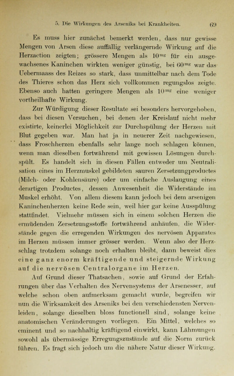 Es muss hier zunächst bemerkt werden, dass nur gewisse Mengen von Arsen diese auffällig verlängernde Wirkung auf die Herzaction zeigten; grössere Mengen als 10'« für ein ausge- wachsenes Kaninchen wirkten weniger günstig, bei 60™6 war das Uebennaass des Reizes so stark, dass unmittelbar nach dem Tode des Thieres schon das Herz sich vollkommen regungslos zeigte. Ebenso auch hatten geringere Mengen als 10m« eine weniger vorteilhafte Wirkung. Zur Würdigung dieser Resultate sei besonders hervorgehoben, dass bei diesen Versuchen, bei denen der Kreislauf nicht mehr existirte, keinerlei Möglichkeit zur Durchspülung der Herzen mit Blut gegeben war. Man hat ja in neuerer Zeit nachgewiesen, dass Froschlierzen ebenfalls sehr lange noch schlagen können, wenn 7nan dieselben fortwährend mit gewissen Lösungen durch- spült. Es handelt sich in diesen Fällen entweder um Neutrali- sation eines im Herzmuskel gebildeten sauren Zersetzungproductes (Milch- oder Kohlensäure) oder um einfache Auslaugung eines derartigen Productes, dessen Anwesenheit die Widerstände im Muskel erhöht. Von allem diesem kann jedoch hei dem arsenigen Kaninchen herzen keine Rede sein, weil hier gar keine Ausspülung stattfindet. Vielmehr müssen sich in einem solchen Herzen die ermüdenden Zersetzungsstoffe fortwährend anhäufen, die Wider- stünde gegen die erregenden Wirkungen des nervösen Apparates im Herzen müssen immer grösser werden. Wenn also der Herz- schlag trotzdem solange noch erhalten bleibt, dann beweist dies eine ganz enorm kräftigende und steigernde Wirkung auf die nervösen Gen tralorgane im Herzen. Auf Grund dieser Thatsachen, sowie auf Grund der Erfah- rungen über das Verhalten des Nervensystems der Arsenesser, auf welche schon oben aufmerksam gemacht wurde, begreifen wir nun die Wirksamkeit des Arseniks bei den verschiedensten Nerven- leiden, solange dieselben bloss functionell sind, solange keine anatomischen Veränderungen vorliegen. Ein Mittel, welches so eminent und so nachhaltig kräftigend einwirkt, kann Lähmungen sowohl als übermässige Erregungszustände auf die Norm zurück führen. Es fragt sich jedoch um die nähere Natur dieser Wirkung.